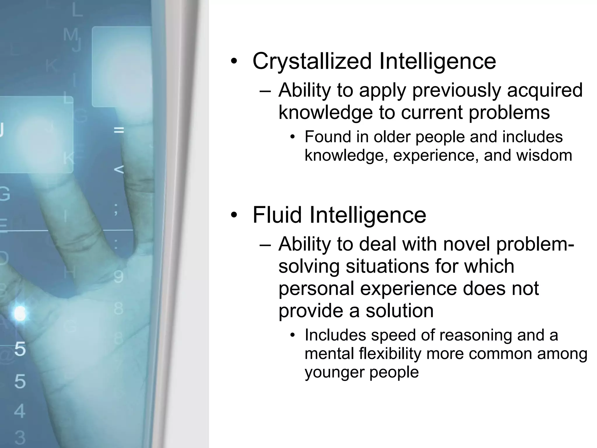 Crystallized Intelligence Ability to apply previously acquired knowledge to current problems Found in older people and includes knowledge, experience, and wisdom Fluid Intelligence Ability to deal with novel problem-solving situations for which personal experience does not provide a solution Includes speed of reasoning and a mental flexibility more common among younger people 