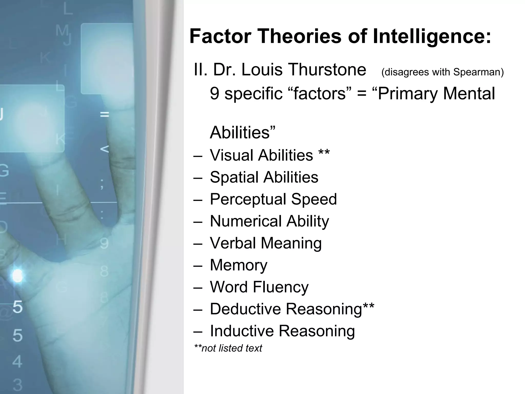Factor Theories of Intelligence: II. Dr. Louis Thurstone  (disagrees with Spearman) 9 specific “factors” = “Primary Mental  Abilities” Visual Abilities ** Spatial Abilities Perceptual Speed Numerical Ability Verbal Meaning Memory Word Fluency Deductive Reasoning** Inductive Reasoning **not listed text 