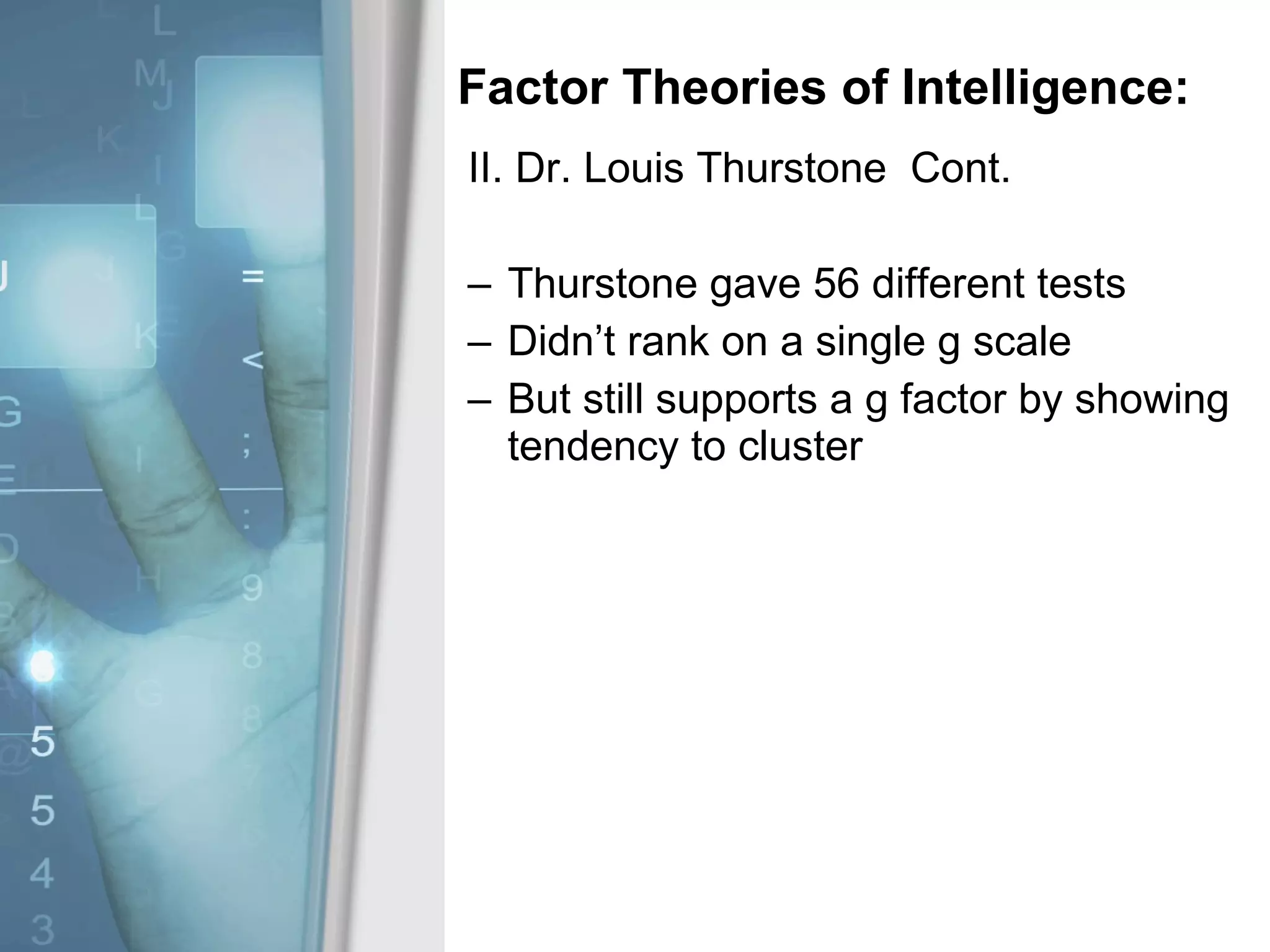 Factor Theories of Intelligence: II. Dr. Louis Thurstone  Cont. Thurstone gave 56 different tests Didn’t rank on a single g scale But still supports a g factor by showing tendency to cluster 