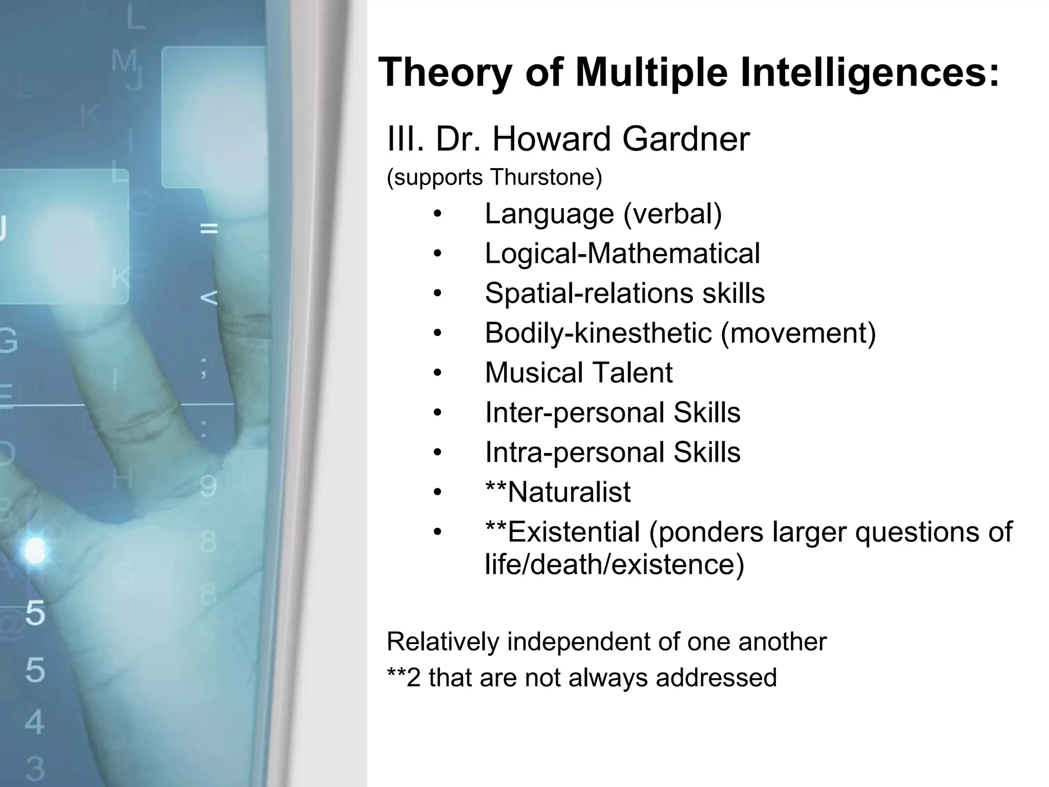 Theory of Multiple Intelligences: III. Dr. Howard Gardner (supports Thurstone) Language (verbal) Logical-Mathematical Spatial-relations skills Bodily-kinesthetic (movement) Musical Talent Inter-personal Skills Intra-personal Skills **Naturalist **Existential (ponders larger questions of life/death/existence) Relatively independent of one another **2 that are not always addressed 