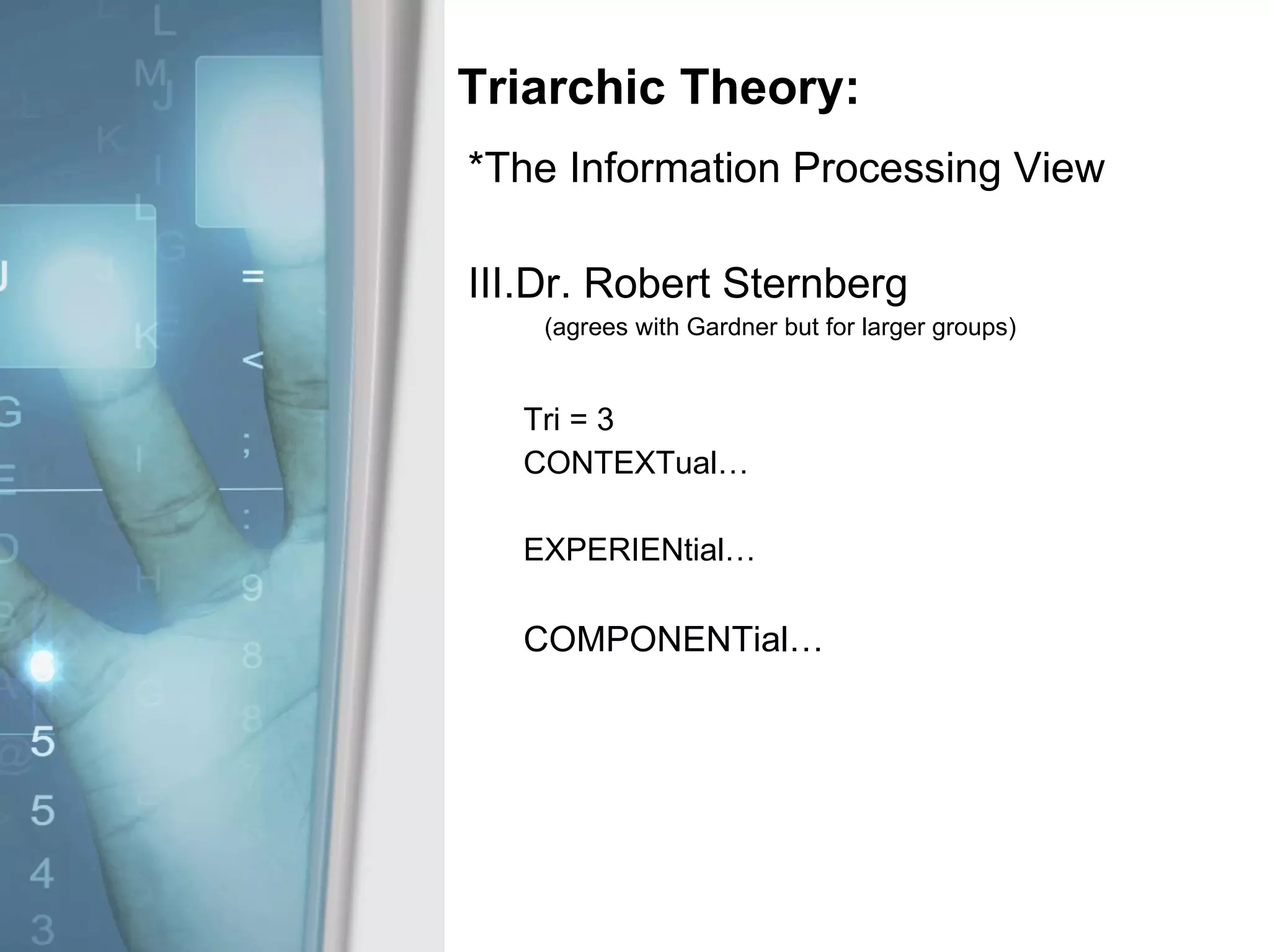 Triarchic Theory: *The Information Processing View Dr. Robert Sternberg (agrees with Gardner but for larger groups) Tri = 3 CONTEXTual… EXPERIENtial… COMPONENTial… 