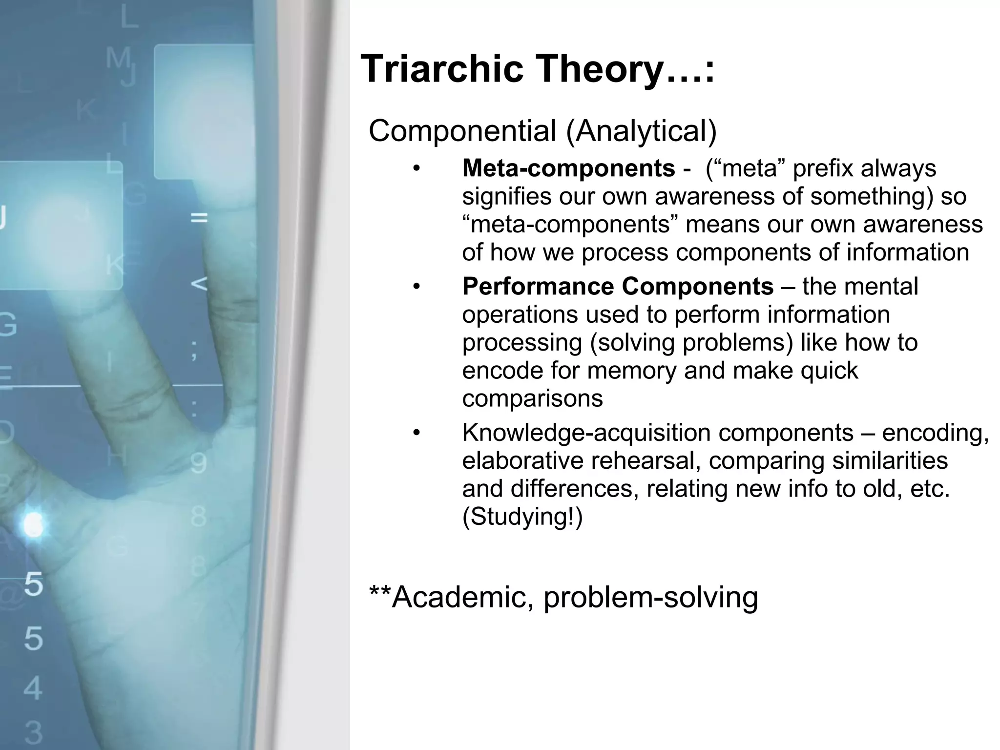 Triarchic Theory…: Componential (Analytical) Meta-components  -  (“meta” prefix always signifies our own awareness of something) so “meta-components” means our own awareness of how we process components of information Performance Components  – the mental operations used to perform information processing (solving problems) like how to encode for memory and make quick comparisons Knowledge-acquisition components – encoding, elaborative rehearsal, comparing similarities and differences, relating new info to old, etc. (Studying!) **Academic, problem-solving 