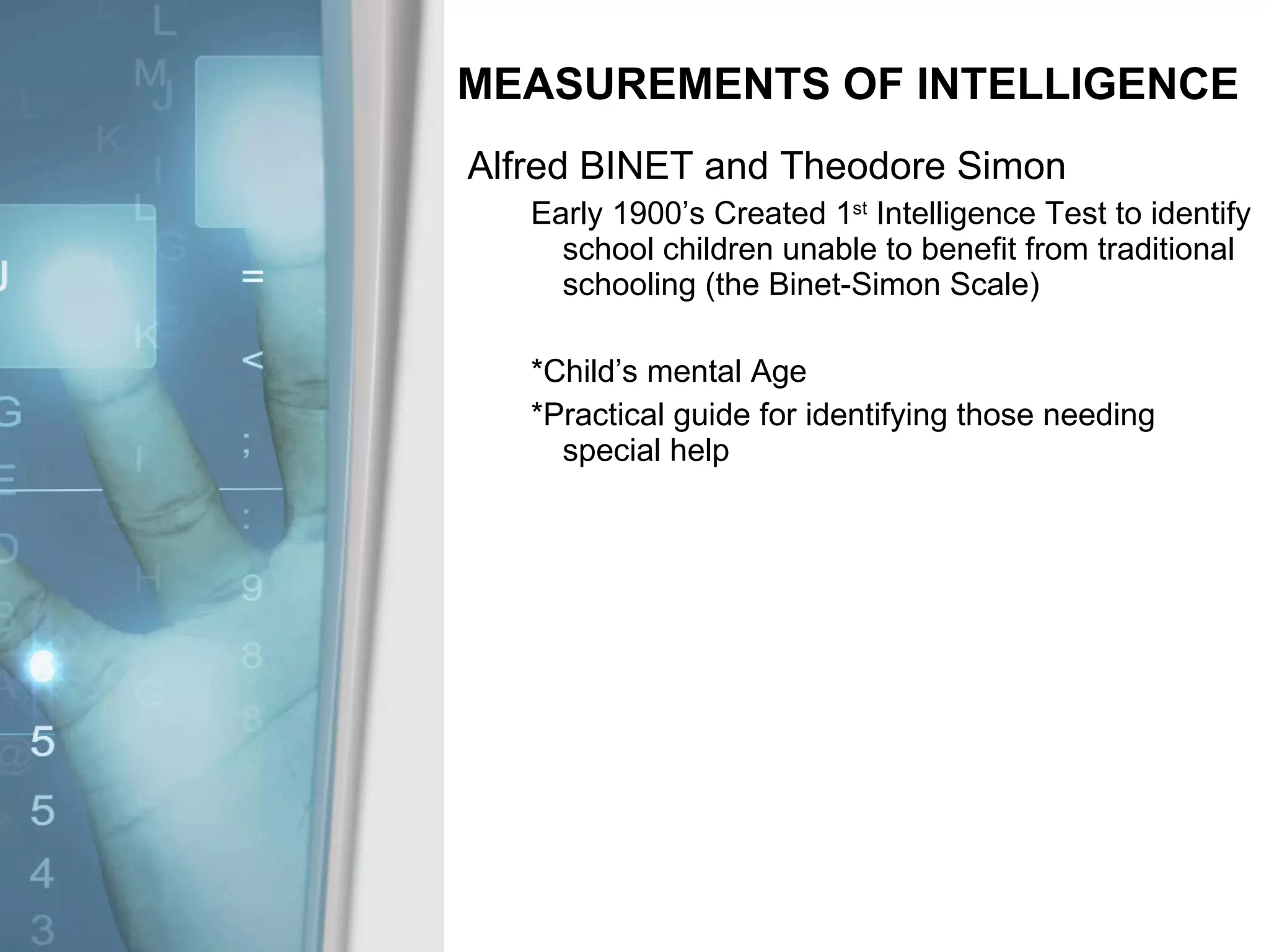 MEASUREMENTS OF INTELLIGENCE Alfred BINET and Theodore Simon Early 1900’s Created 1 st  Intelligence Test to identify school children unable to benefit from traditional schooling (the Binet-Simon Scale) *Child’s mental Age *Practical guide for identifying those needing special help 