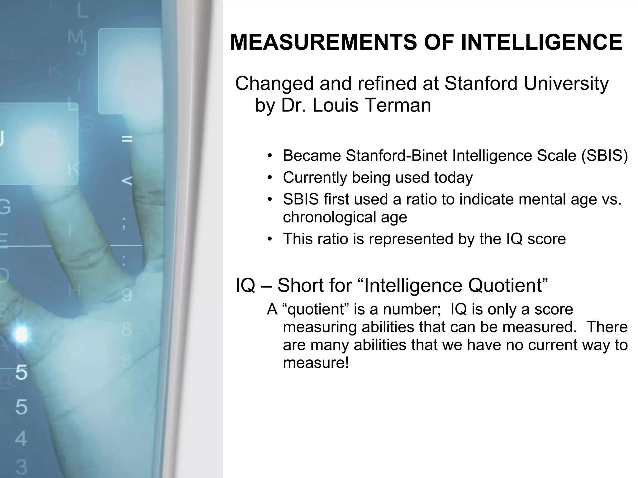 MEASUREMENTS OF INTELLIGENCE Changed and refined at Stanford University by Dr. Louis Terman Became Stanford-Binet Intelligence Scale (SBIS) Currently being used today SBIS first used a ratio to indicate mental age vs. chronological age This ratio is represented by the IQ score IQ – Short for “Intelligence Quotient” A “quotient” is a number;  IQ is only a score measuring abilities that can be measured.  There are many abilities that we have no current way to measure! 