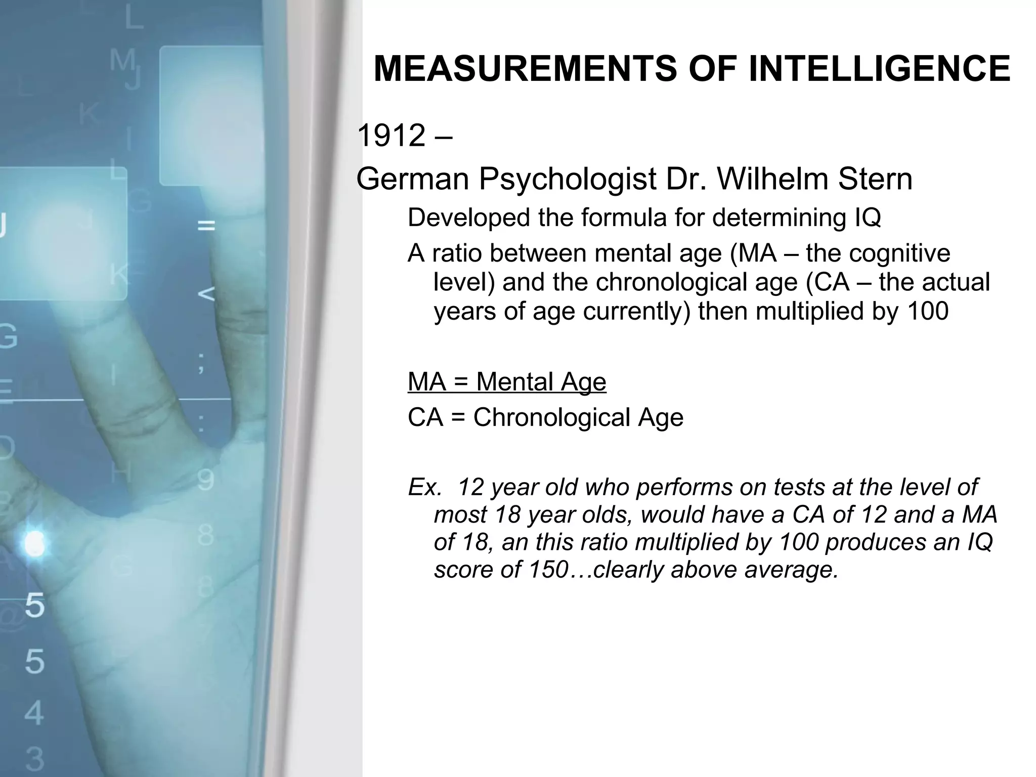 MEASUREMENTS OF INTELLIGENCE 1912 –  German Psychologist Dr. Wilhelm Stern Developed the formula for determining IQ A ratio between mental age (MA – the cognitive level) and the chronological age (CA – the actual years of age currently) then multiplied by 100 MA = Mental Age CA = Chronological Age Ex.  12 year old who performs on tests at the level of most 18 year olds, would have a CA of 12 and a MA of 18, an this ratio multiplied by 100 produces an IQ score of 150…clearly above average. 