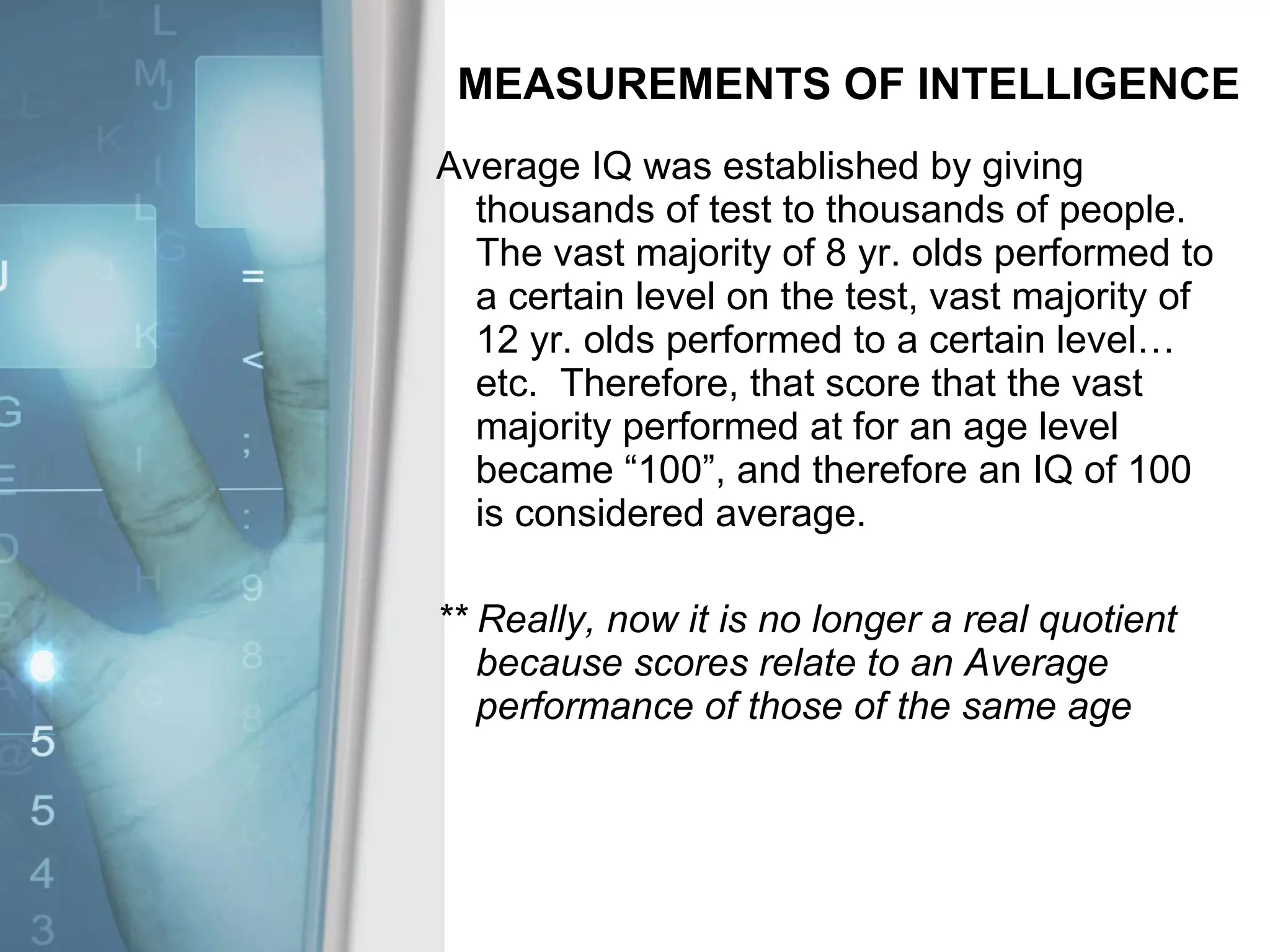 MEASUREMENTS OF INTELLIGENCE Average IQ was established by giving thousands of test to thousands of people.  The vast majority of 8 yr. olds performed to a certain level on the test, vast majority of 12 yr. olds performed to a certain level…etc.  Therefore, that score that the vast majority performed at for an age level became “100”, and therefore an IQ of 100 is considered average. ** Really, now it is no longer a real quotient because scores relate to an Average performance of those of the same age 