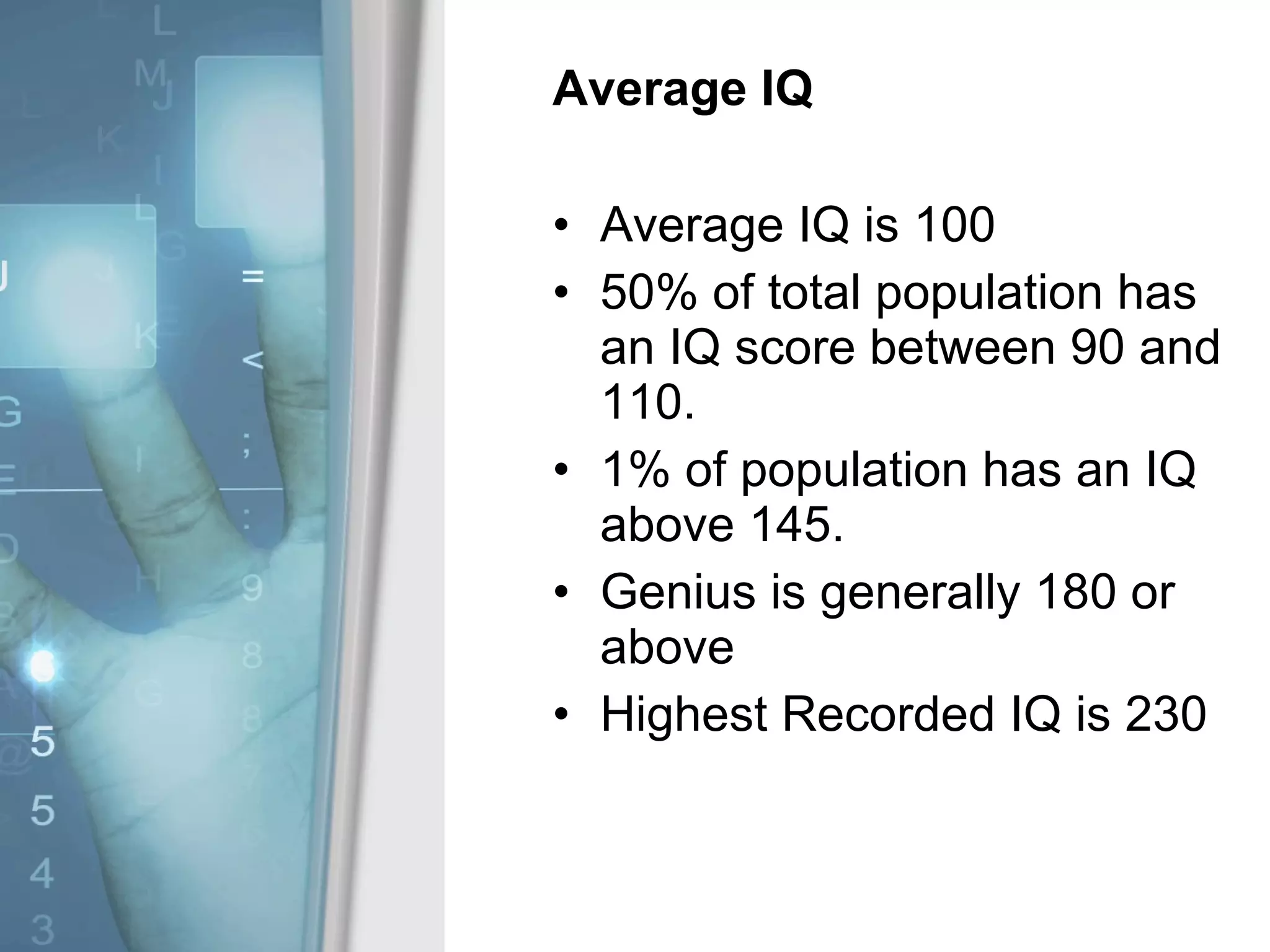 Average IQ Average IQ is 100 50% of total population has an IQ score between 90 and 110. 1% of population has an IQ above 145.  Genius is generally 180 or above Highest Recorded IQ is 230 