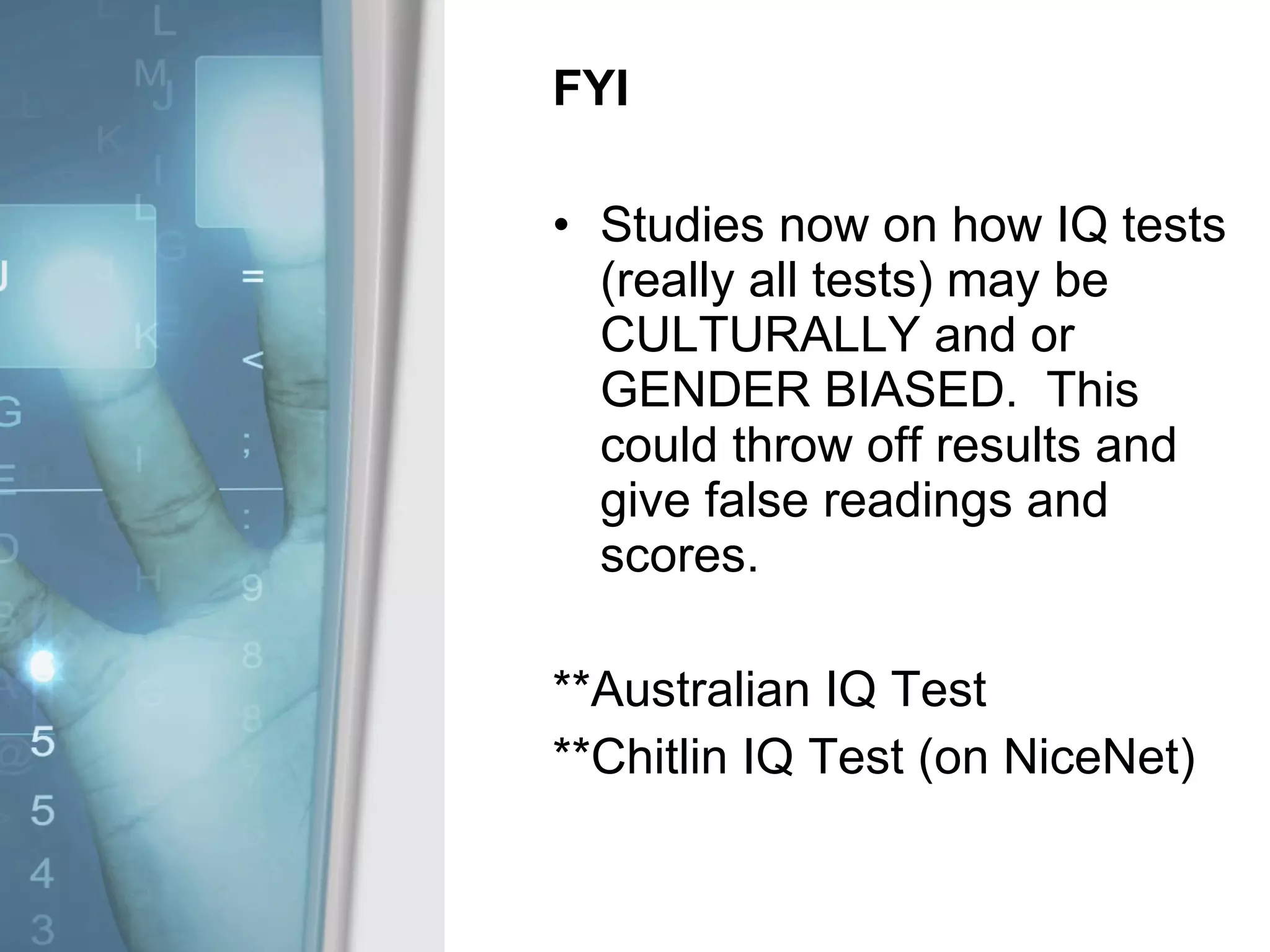 FYI Studies now on how IQ tests (really all tests) may be CULTURALLY and or GENDER BIASED.  This could throw off results and give false readings and scores. **Australian IQ Test **Chitlin IQ Test (on NiceNet) 