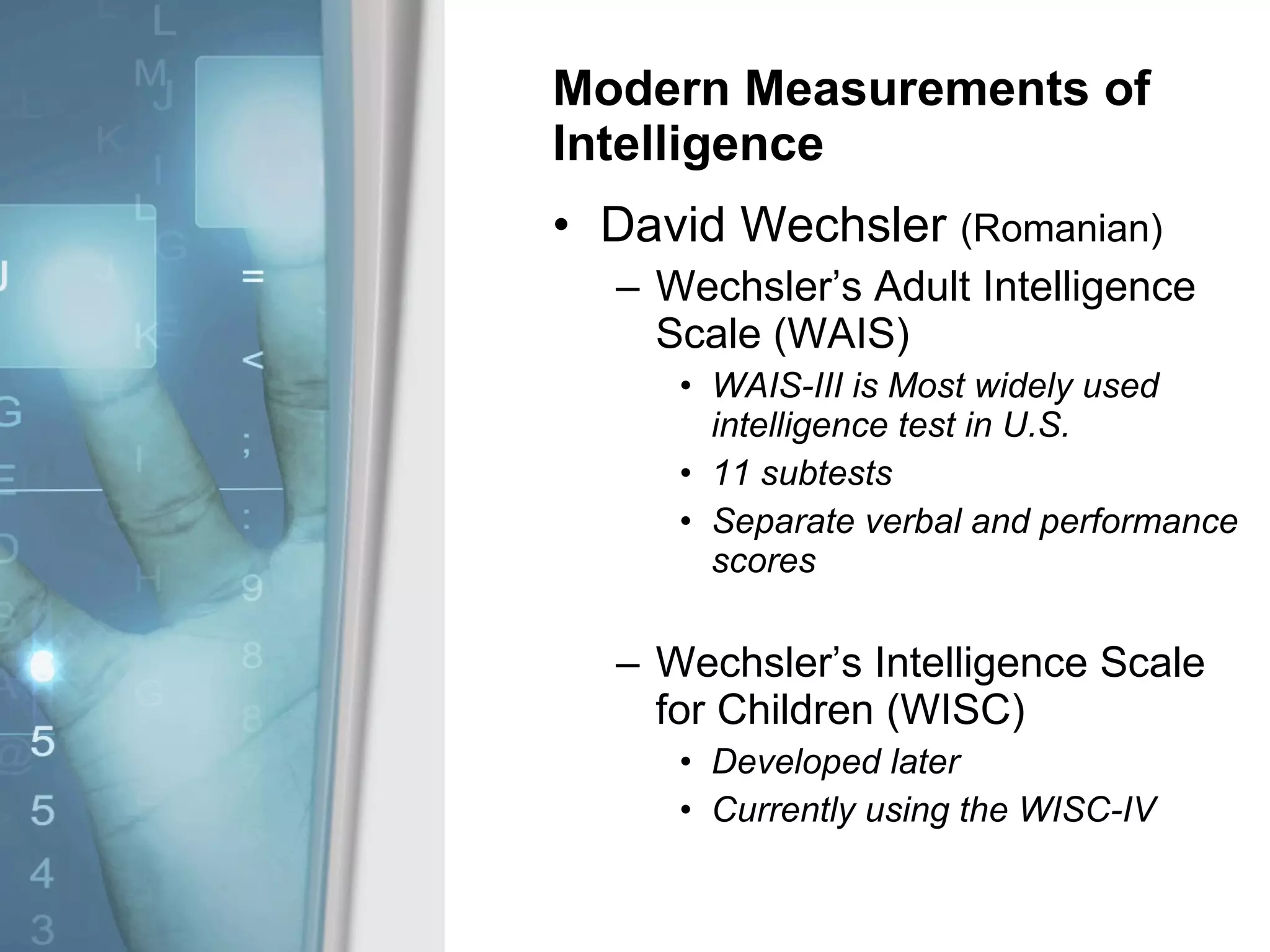Modern Measurements of Intelligence David Wechsler  (Romanian) Wechsler’s Adult Intelligence Scale (WAIS) WAIS-III is Most widely used intelligence test in U.S. 11 subtests Separate verbal and performance scores Wechsler’s Intelligence Scale for Children (WISC) Developed later Currently using the WISC-IV 