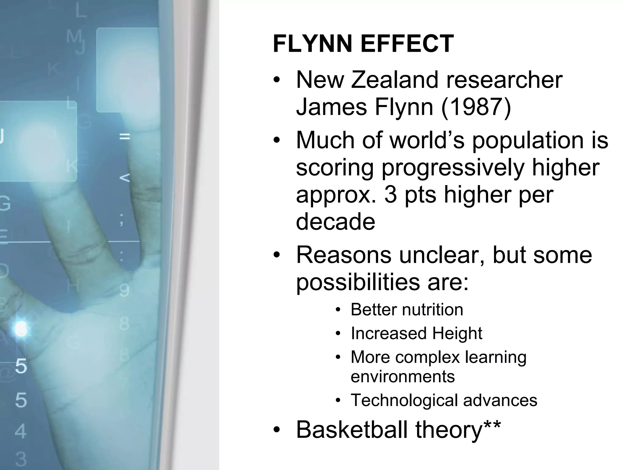FLYNN EFFECT New Zealand researcher James Flynn (1987) Much of world’s population is scoring progressively higher approx. 3 pts higher per decade Reasons unclear, but some possibilities are: Better nutrition Increased Height More complex learning environments Technological advances Basketball theory** 