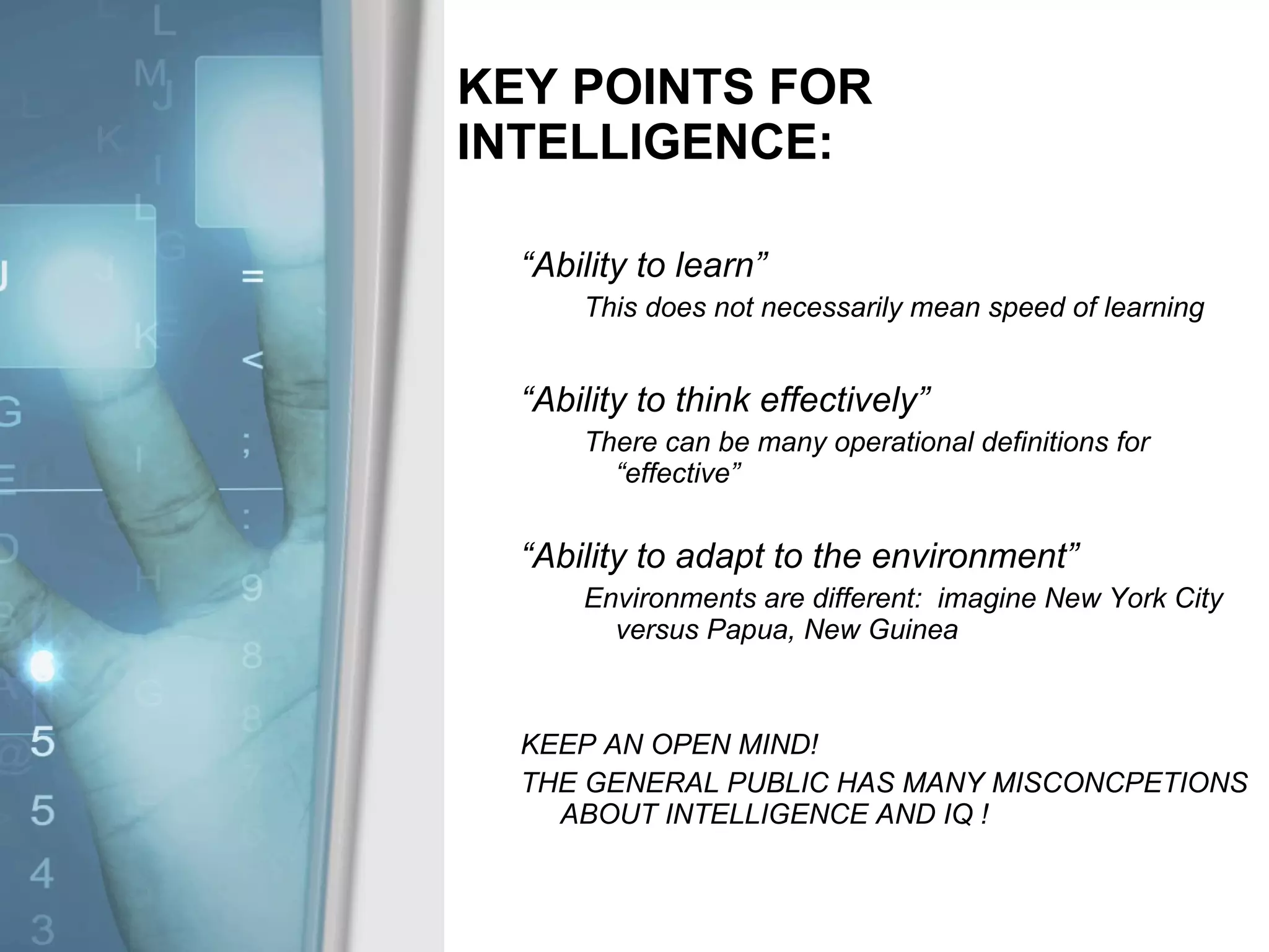 KEY POINTS FOR INTELLIGENCE: “ Ability to learn”  This does not necessarily mean speed of learning “ Ability to think effectively” There can be many operational definitions for “effective” “ Ability to adapt to the environment” Environments are different:  imagine New York City versus Papua, New Guinea KEEP AN OPEN MIND!  THE GENERAL PUBLIC HAS MANY MISCONCPETIONS ABOUT INTELLIGENCE AND IQ ! 