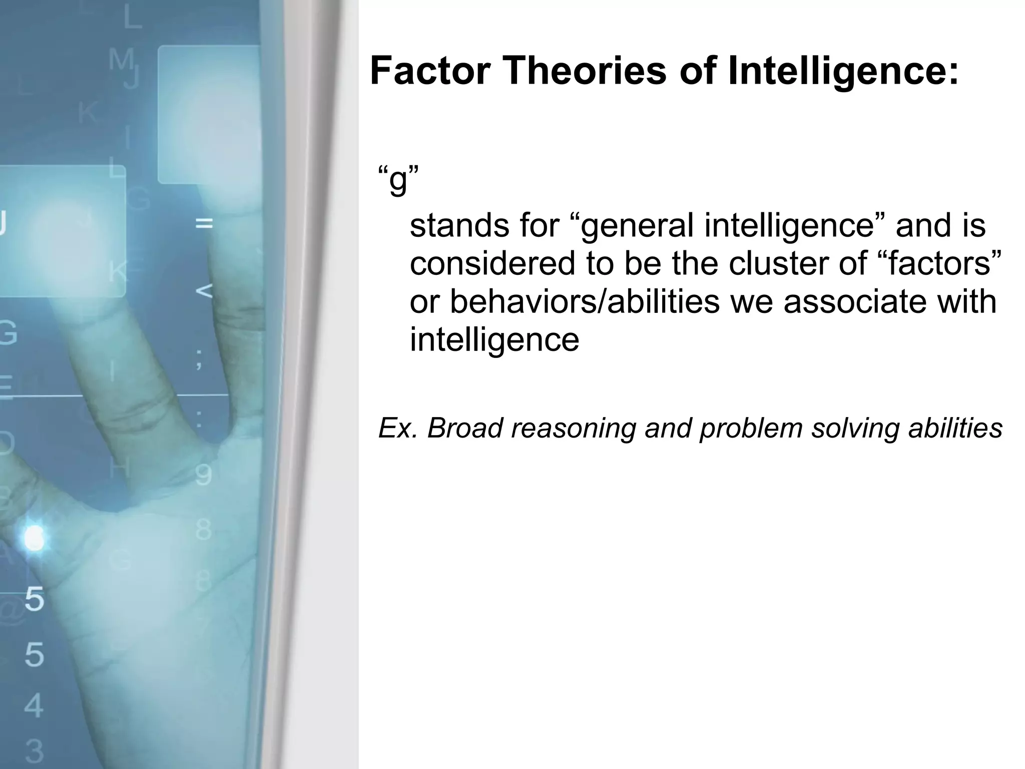 Factor Theories of Intelligence: “ g” stands for “general intelligence” and is considered to be the cluster of “factors” or behaviors/abilities we associate with intelligence Ex. Broad reasoning and problem solving abilities  