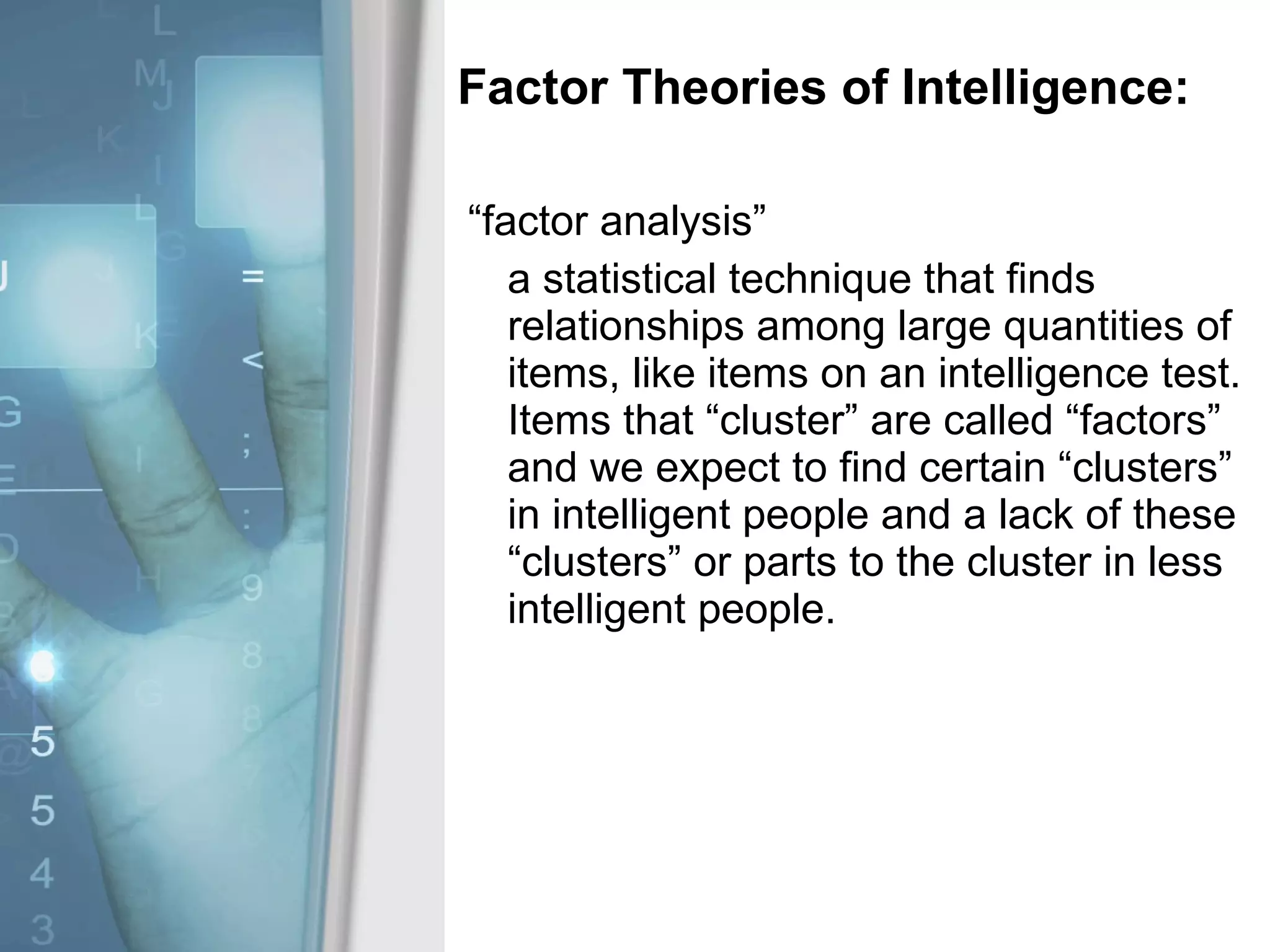 Factor Theories of Intelligence: “factor analysis” a statistical technique that finds relationships among large quantities of items, like items on an intelligence test.  Items that “cluster” are called “factors” and we expect to find certain “clusters” in intelligent people and a lack of these “clusters” or parts to the cluster in less intelligent people. 