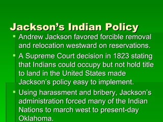 Jackson’s Indian Policy Andrew Jackson favored forcible removal and relocation westward on reservations. A Supreme Court decision in 1823 stating that Indians could occupy but not hold title to land in the United States made Jackson’s policy easy to implement. Using harassment and bribery, Jackson’s administration forced many of the Indian Nations to march west to present-day Oklahoma. 