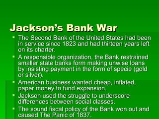 Jackson’s Bank War The Second Bank of the United States had been in service since 1823 and had thirteen years left on its charter. A responsible organization, the Bank restrained smaller state banks form making unwise loans by insisting payment in the form of specie (gold or silver). American business wanted cheap, inflated, paper money to fund expansion. Jackson used the struggle to underscore differences between social classes. The sound fiscal policy of the Bank won out and caused The Panic of 1837. 