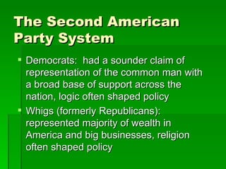 The Second American Party System Democrats:  had a sounder claim of representation of the common man with a broad base of support across the nation, logic often shaped policy Whigs (formerly Republicans):  represented majority of wealth in America and big businesses, religion often shaped policy 