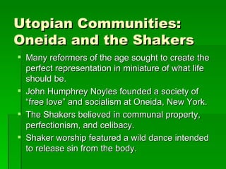 Utopian Communities: Oneida and the Shakers Many reformers of the age sought to create the perfect representation in miniature of what life should be. John Humphrey Noyles founded a society of “free love” and socialism at Oneida, New York. The Shakers believed in communal property, perfectionism, and celibacy. Shaker worship featured a wild dance intended to release sin from the body. 