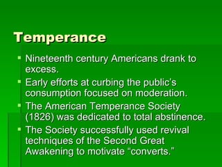 Temperance Nineteenth century Americans drank to excess. Early efforts at curbing the public’s consumption focused on moderation. The American Temperance Society (1826) was dedicated to total abstinence. The Society successfully used revival techniques of the Second Great Awakening to motivate “converts.” 
