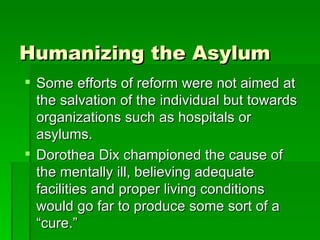 Humanizing the Asylum Some efforts of reform were not aimed at the salvation of the individual but towards organizations such as hospitals or asylums. Dorothea Dix championed the cause of the mentally ill, believing adequate facilities and proper living conditions would go far to produce some sort of a “cure.” 