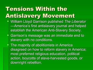 Tensions Within the Antislavery Movement William Lloyd Garrison published  The Liberator— America’s first antislavery journal and helped establish the American Anti-Slavery Society. Garrison’s message was an immediate end to slavery with no conditions. The majority of abolitionists in America disagreed on how to reform slavery in America; most preferred religious education, political action, boycotts of slave-harvested goods, or downright rebellion. 