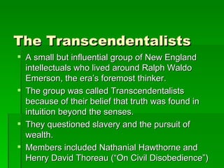 The Transcendentalists A small but influential group of New England intellectuals who lived around Ralph Waldo Emerson, the era’s foremost thinker. The group was called Transcendentalists because of their belief that truth was found in intuition beyond the senses. They questioned slavery and the pursuit of wealth. Members included Nathanial Hawthorne and Henry David Thoreau (“On Civil Disobedience”) 