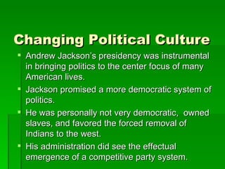 Changing Political Culture Andrew Jackson’s presidency was instrumental in bringing politics to the center focus of many American lives. Jackson promised a more democratic system of politics. He was personally not very democratic,  owned slaves, and favored the forced removal of Indians to the west. His administration did see the effectual emergence of a competitive party system. 