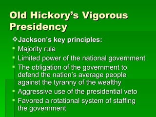 Old Hickory’s Vigorous Presidency Jackson’s key principles: Majority rule Limited power of the national government The obligation of the government to defend the nation’s average people against the tyranny of the wealthy Aggressive use of the presidential veto Favored a rotational system of staffing the government 