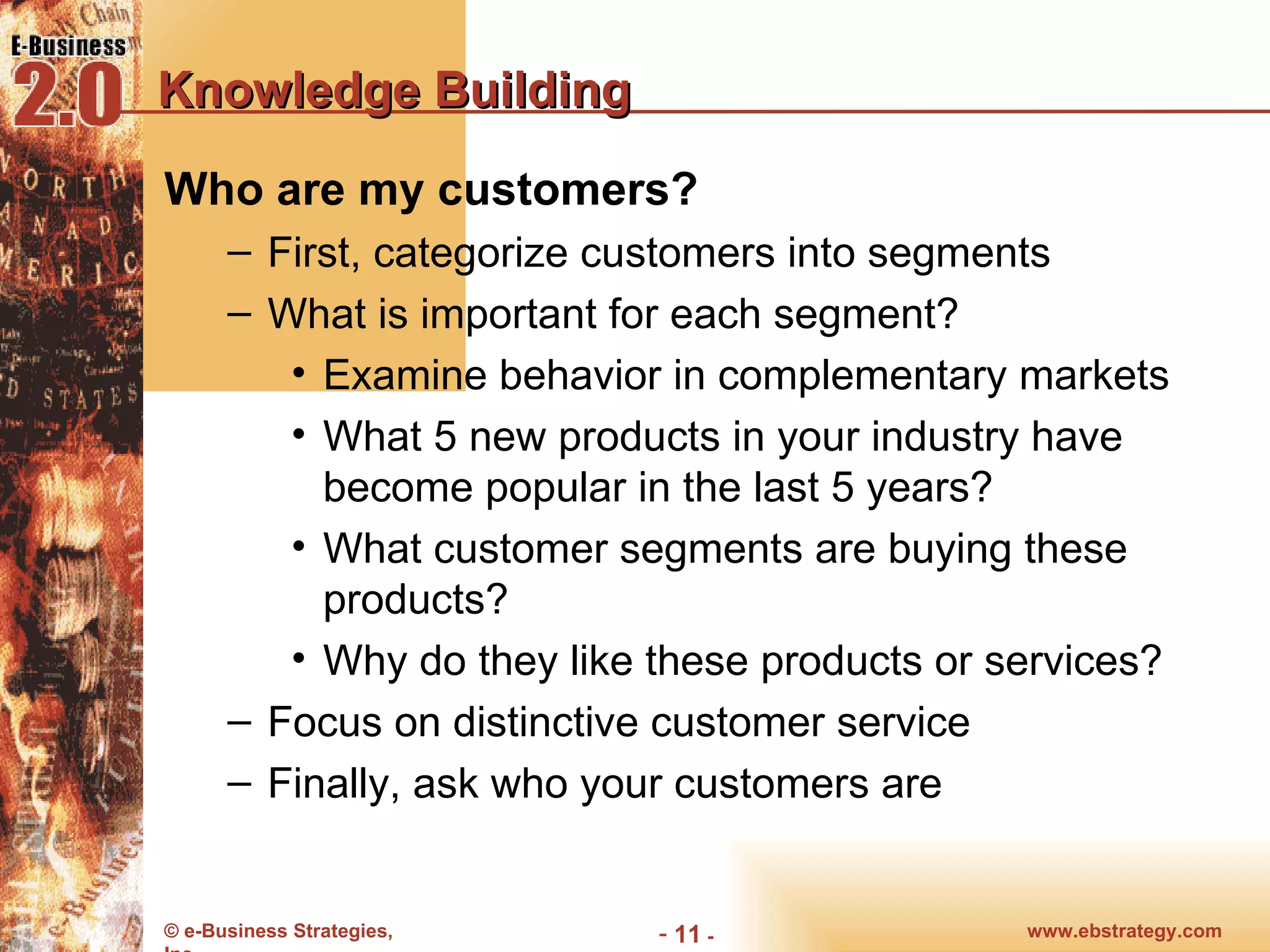 Knowledge Building Who are my customers? First, categorize customers into segments What is important for each segment? Examine behavior in complementary markets What 5 new products in your industry have become popular in the last 5 years? What customer segments are buying these products? Why do they like these products or services? Focus on distinctive customer service Finally, ask who your customers are 