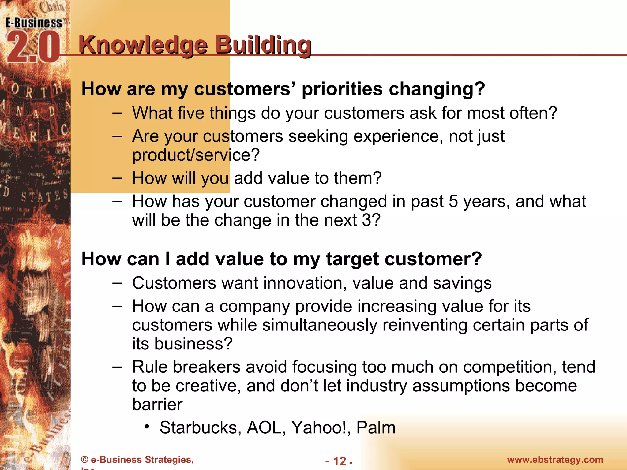 Knowledge Building How are my customers’ priorities changing? What five things do your customers ask for most often? Are your customers seeking experience, not just product/service? How will you add value to them? How has your customer changed in past 5 years, and what will be the change in the next 3? How can I add value to my target customer? Customers want innovation, value and savings How can a company provide increasing value for its customers while simultaneously reinventing certain parts of its business? Rule breakers avoid focusing too much on competition, tend to be creative, and don’t let industry assumptions become barrier  Starbucks, AOL, Yahoo!, Palm 