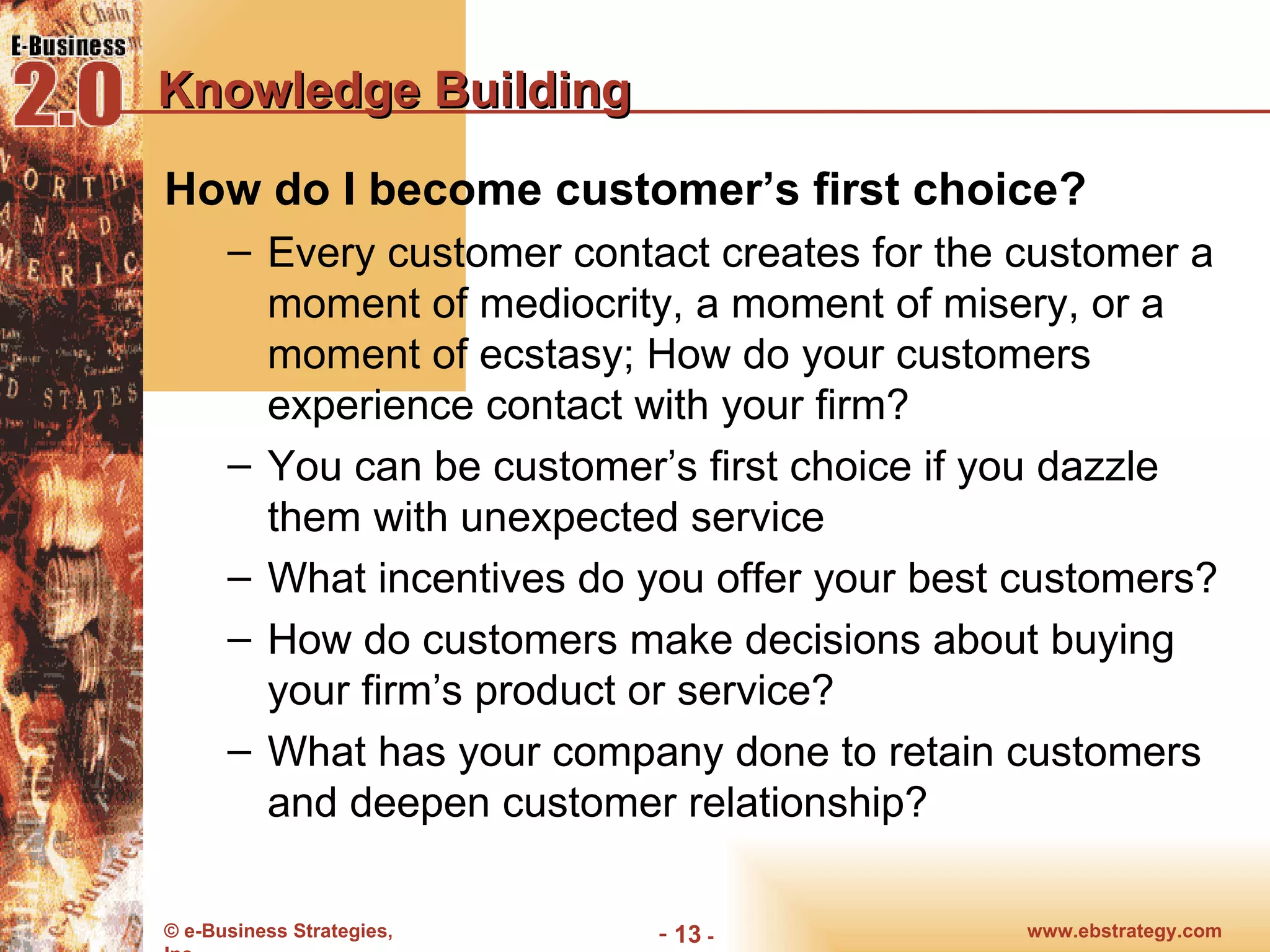 Knowledge Building How do I become customer’s first choice? Every customer contact creates for the customer a moment of mediocrity, a moment of misery, or a moment of ecstasy; How do your customers experience contact with your firm? You can be customer’s first choice if you dazzle them with unexpected service What incentives do you offer your best customers? How do customers make decisions about buying your firm’s product or service? What has your company done to retain customers and deepen customer relationship? 
