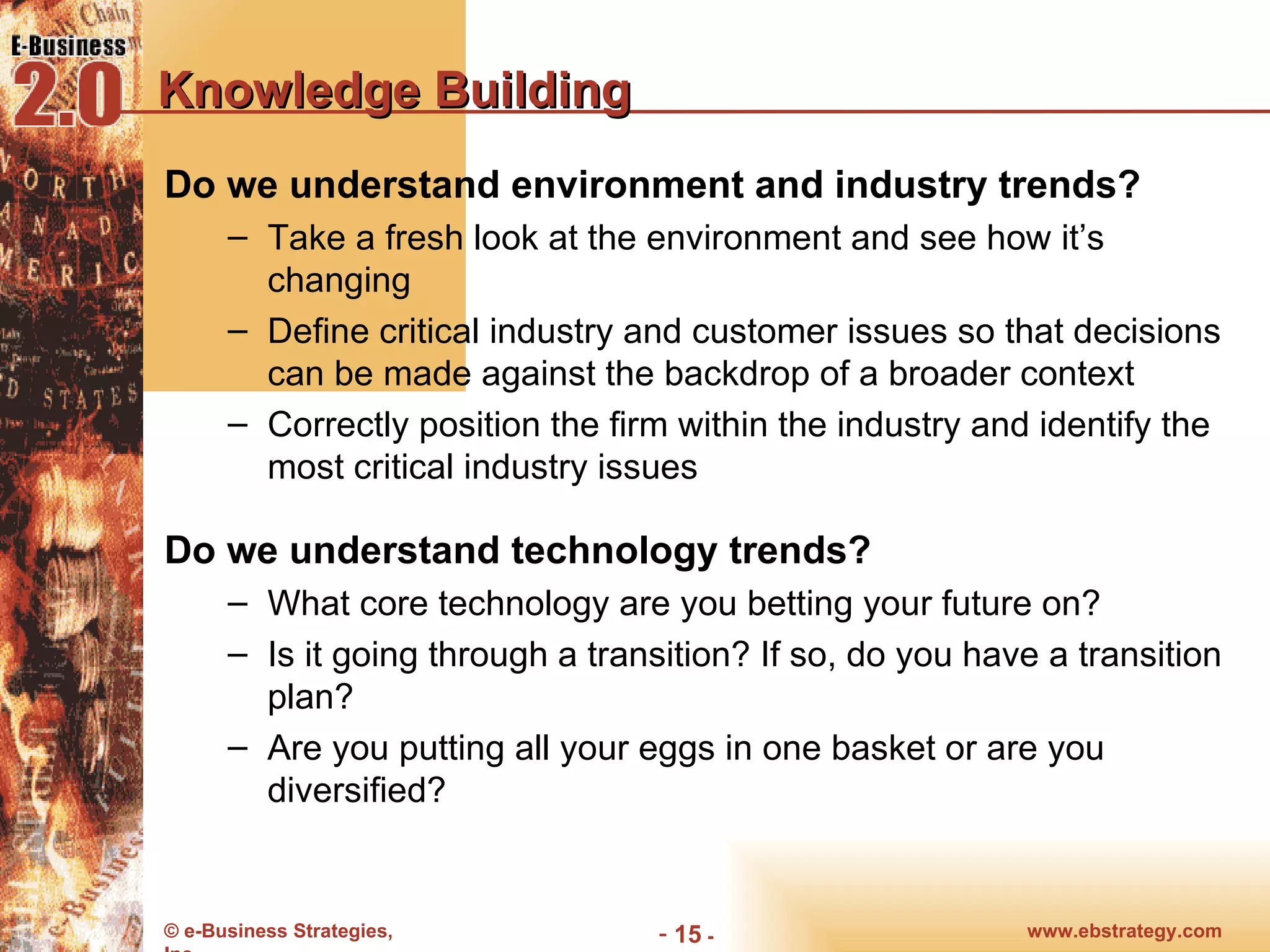 Knowledge Building Do we understand environment and industry trends? Take a fresh look at the environment and see how it’s changing Define critical industry and customer issues so that decisions can be made against the backdrop of a broader context Correctly position the firm within the industry and identify the most critical industry issues Do we understand technology trends? What core technology are you betting your future on? Is it going through a transition? If so, do you have a transition plan? Are you putting all your eggs in one basket or are you diversified? 