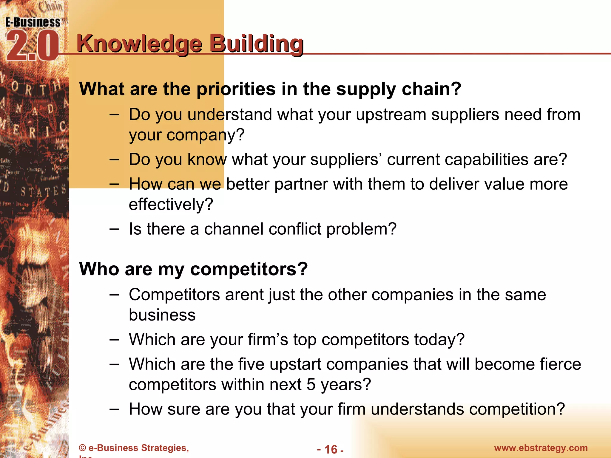 Knowledge Building What are the priorities in the supply chain? Do you understand what your upstream suppliers need from your company?  Do you know what your suppliers’ current capabilities are? How can we better partner with them to deliver value more effectively? Is there a channel conflict problem? Who are my competitors? Competitors arent just the other companies in the same business Which are your firm’s top competitors today? Which are the five upstart companies that will become fierce competitors within next 5 years? How sure are you that your firm understands competition? 