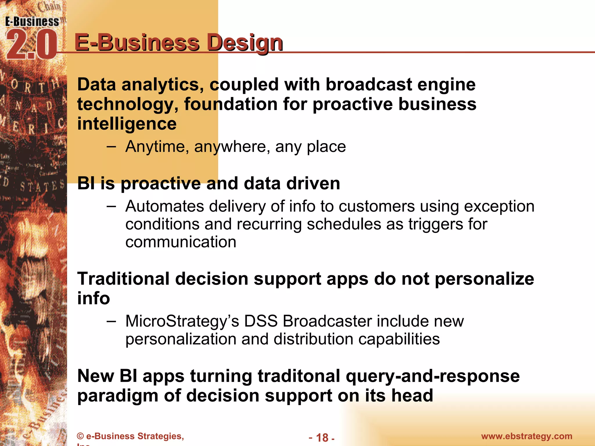 E-Business Design Data analytics, coupled with broadcast engine technology, foundation for proactive business intelligence  Anytime, anywhere, any place BI is proactive and data driven Automates delivery of info to customers using exception conditions and recurring schedules as triggers for communication Traditional decision support apps do not personalize info MicroStrategy’s DSS Broadcaster include new personalization and distribution capabilities New BI apps turning traditonal query-and-response paradigm of decision support on its head 