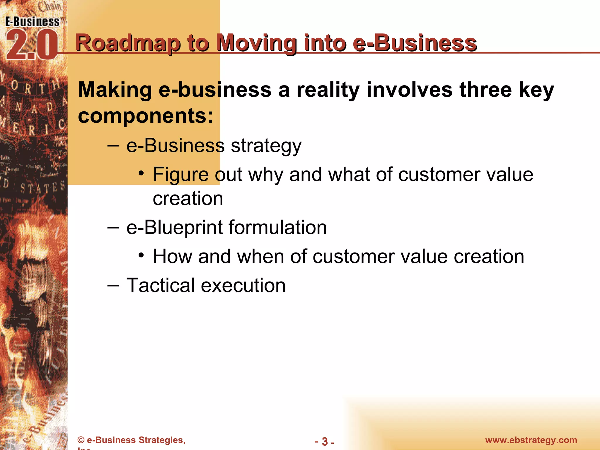 Roadmap to Moving into e-Business Making e-business a reality involves three key components: e-Business strategy Figure out why and what of customer value creation e-Blueprint formulation How and when of customer value creation Tactical execution 