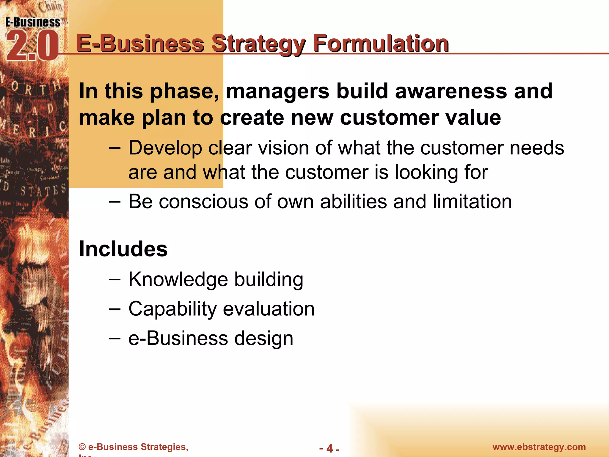 E-Business Strategy Formulation In this phase, managers build awareness and make plan to create new customer value Develop clear vision of what the customer needs are and what the customer is looking for Be conscious of own abilities and limitation Includes Knowledge building Capability evaluation e-Business design 