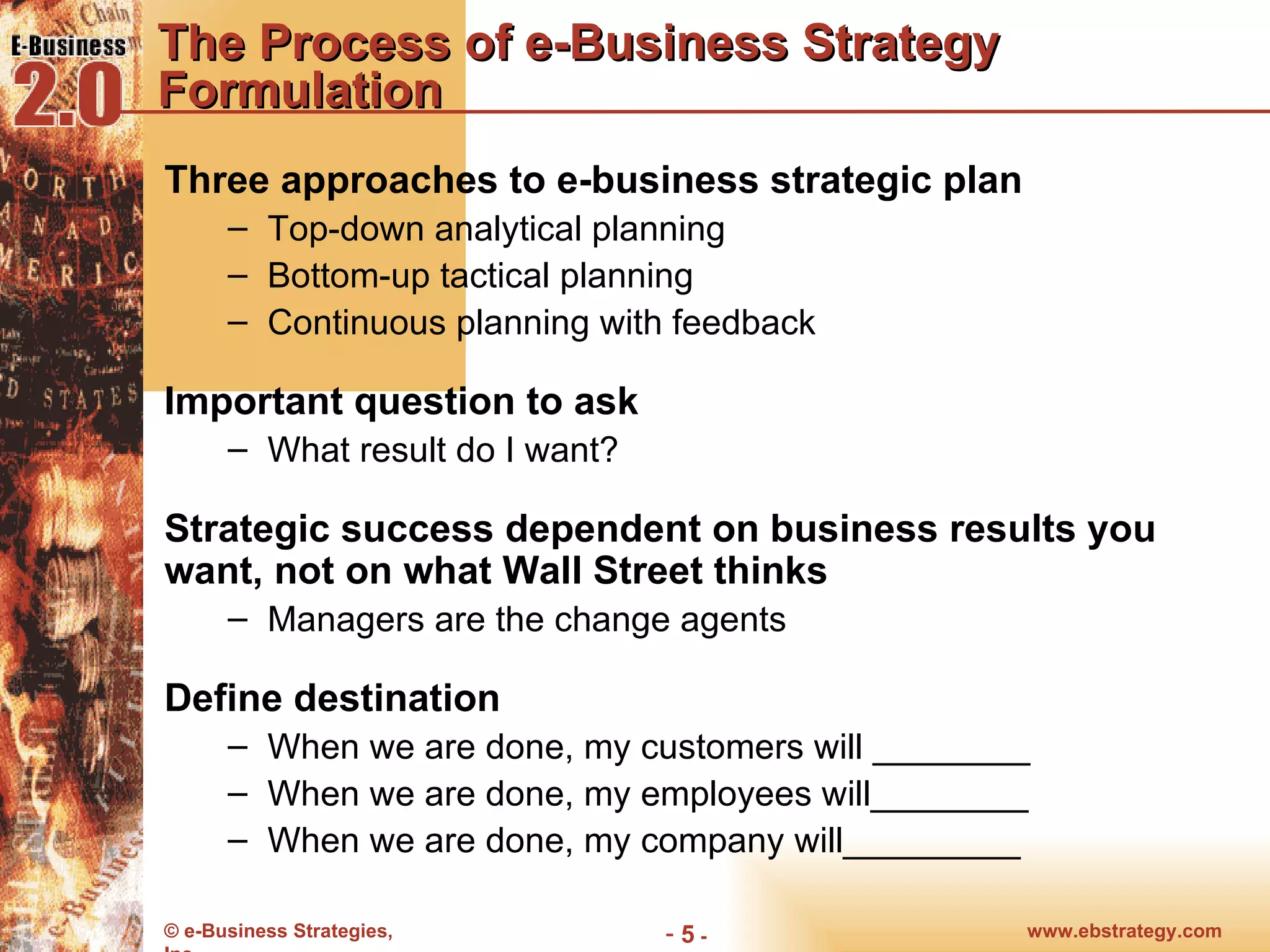 The Process of e-Business Strategy Formulation Three approaches to e-business strategic plan Top-down analytical planning Bottom-up tactical planning Continuous planning with feedback Important question to ask What result do I want? Strategic success dependent on business results you want, not on what Wall Street thinks Managers are the change agents Define destination When we are done, my customers will ________ When we are done, my employees will________ When we are done, my company will_________ 