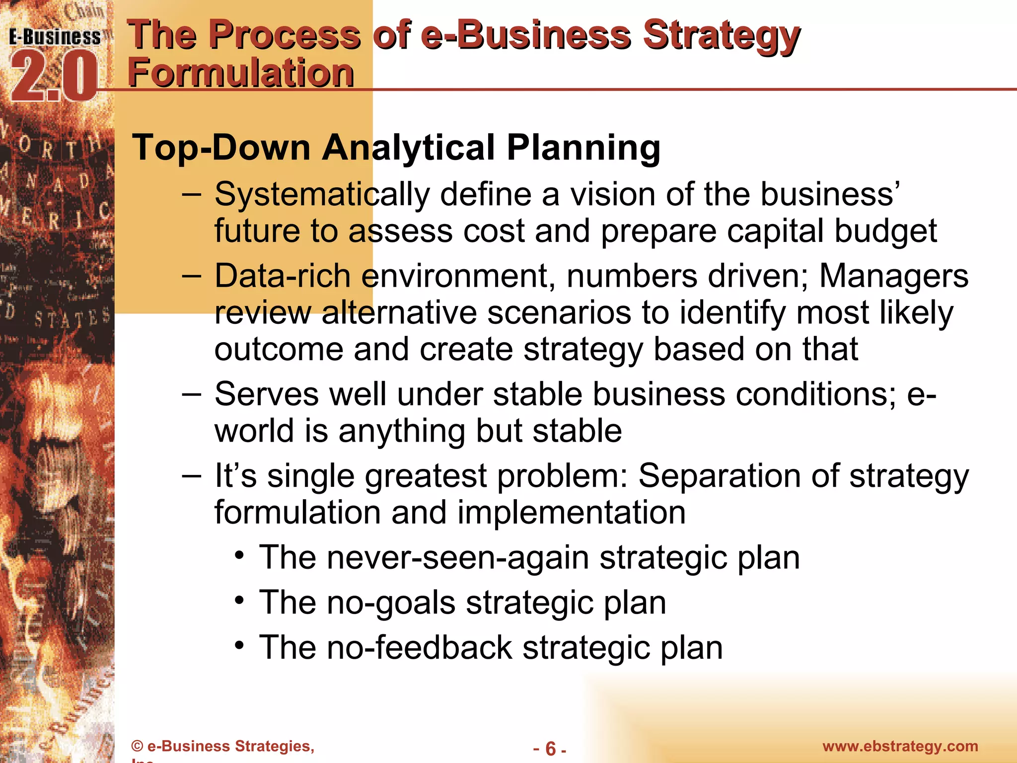 The Process of e-Business Strategy Formulation Top-Down Analytical Planning Systematically define a vision of the business’ future to assess cost and prepare capital budget Data-rich environment, numbers driven; Managers review alternative scenarios to identify most likely outcome and create strategy based on that Serves well under stable business conditions; e-world is anything but stable It’s single greatest problem: Separation of strategy formulation and implementation The never-seen-again strategic plan The no-goals strategic plan The no-feedback strategic plan 