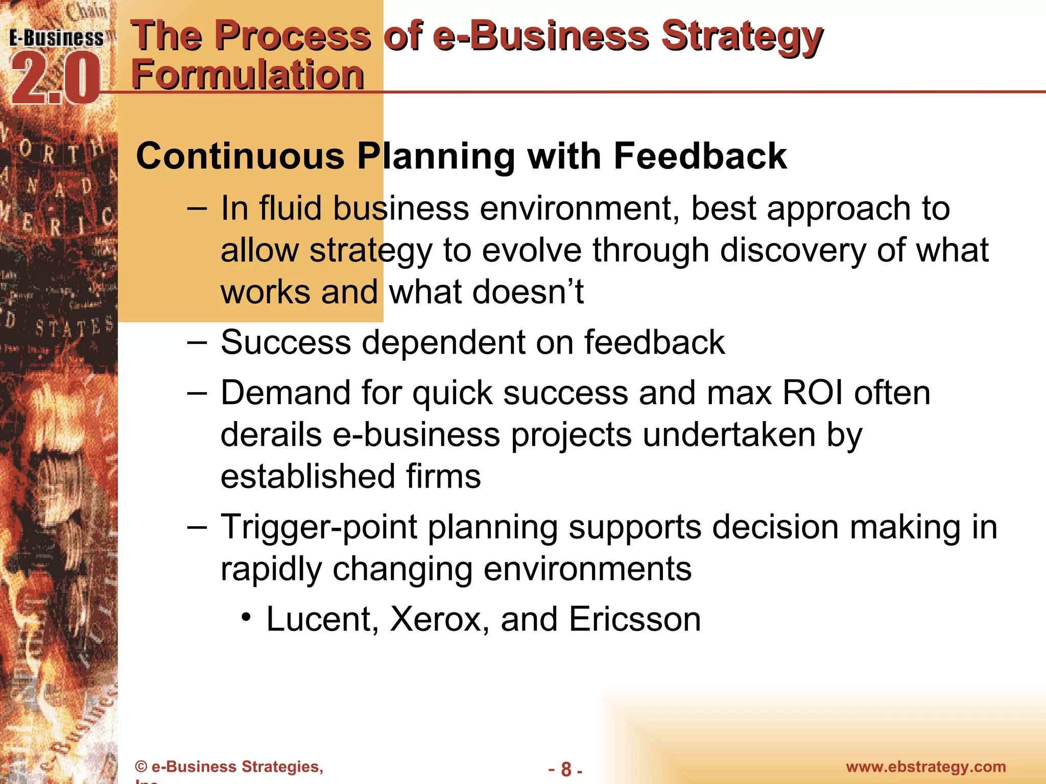 The Process of e-Business Strategy Formulation Continuous Planning with Feedback In fluid business environment, best approach to allow strategy to evolve through discovery of what works and what doesn’t Success dependent on feedback Demand for quick success and max ROI often derails e-business projects undertaken by established firms Trigger-point planning supports decision making in rapidly changing environments Lucent, Xerox, and Ericsson 