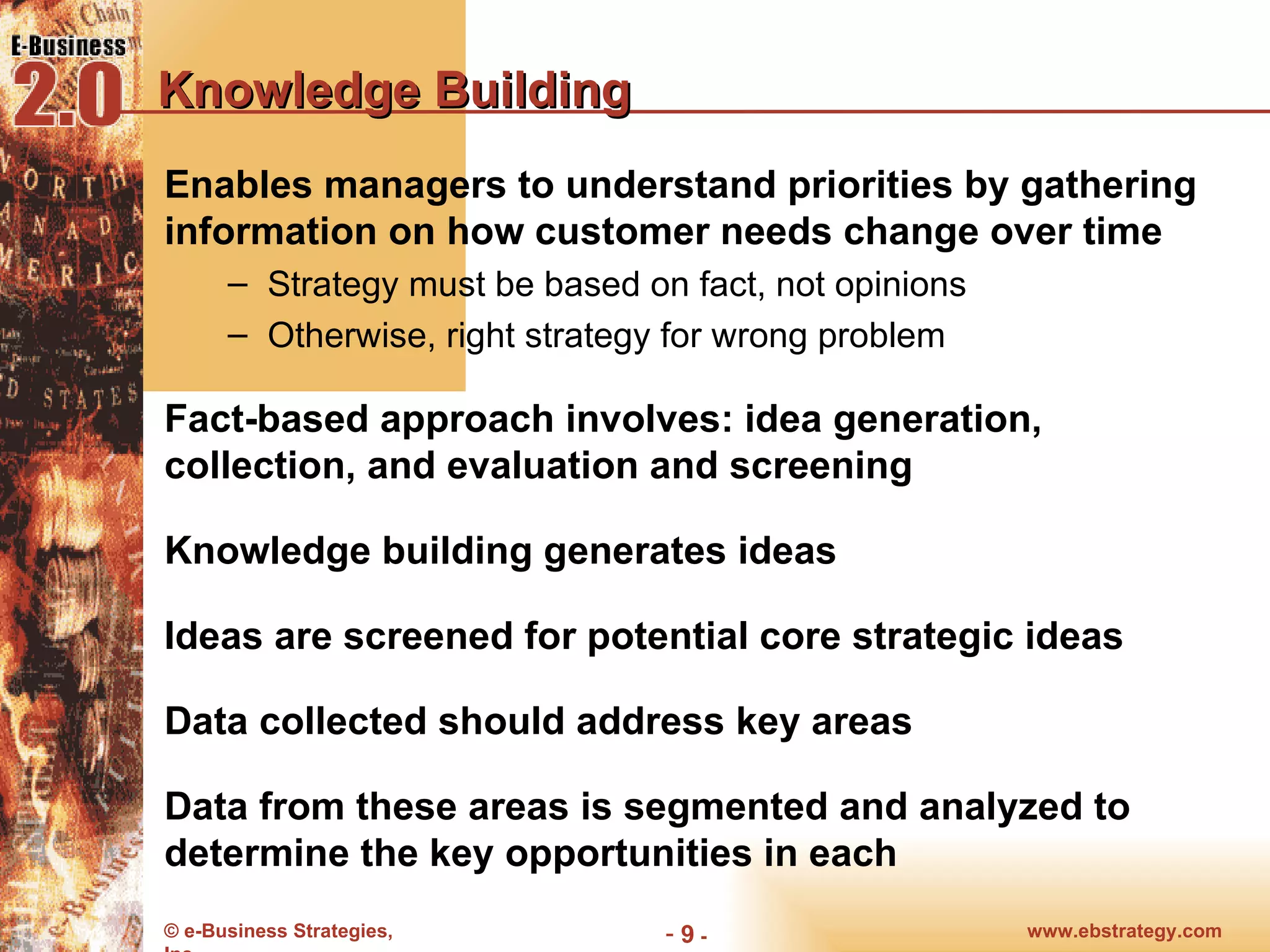 Knowledge Building Enables managers to understand priorities by gathering information on how customer needs change over time Strategy must be based on fact, not opinions Otherwise, right strategy for wrong problem Fact-based approach involves: idea generation, collection, and evaluation and screening Knowledge building generates ideas Ideas are screened for potential core strategic ideas Data collected should address key areas Data from these areas is segmented and analyzed to determine the key opportunities in each 