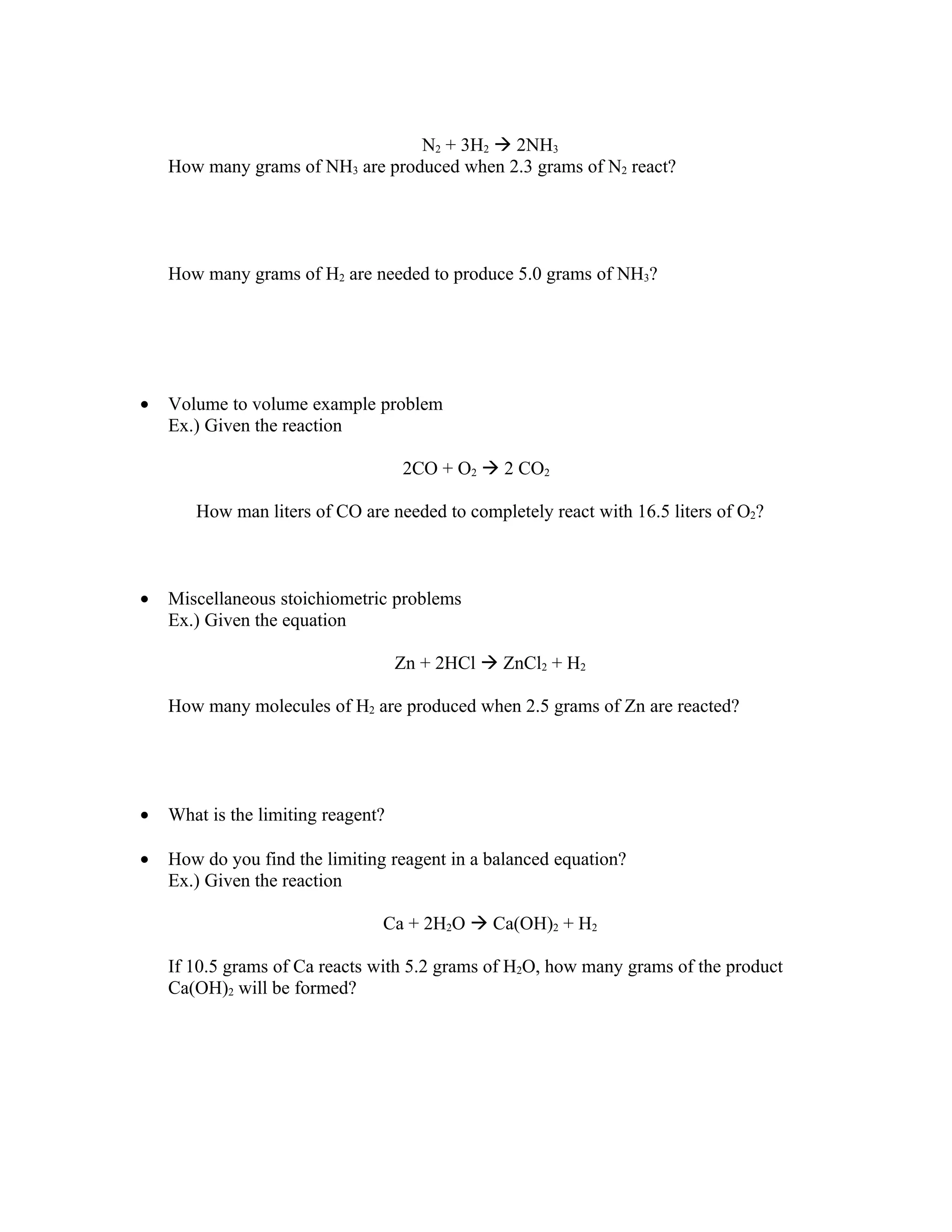 N2 + 3H2  2NH3
    How many grams of NH3 are produced when 2.3 grams of N2 react?




    How many grams of H2 are needed to produce 5.0 grams of NH3?




•   Volume to volume example problem
    Ex.) Given the reaction

                                    2CO + O2  2 CO2

       How man liters of CO are needed to completely react with 16.5 liters of O2?



•   Miscellaneous stoichiometric problems
    Ex.) Given the equation

                                    Zn + 2HCl  ZnCl2 + H2

    How many molecules of H2 are produced when 2.5 grams of Zn are reacted?




•   What is the limiting reagent?

•   How do you find the limiting reagent in a balanced equation?
    Ex.) Given the reaction

                                Ca + 2H2O  Ca(OH)2 + H2

    If 10.5 grams of Ca reacts with 5.2 grams of H2O, how many grams of the product
    Ca(OH)2 will be formed?
 