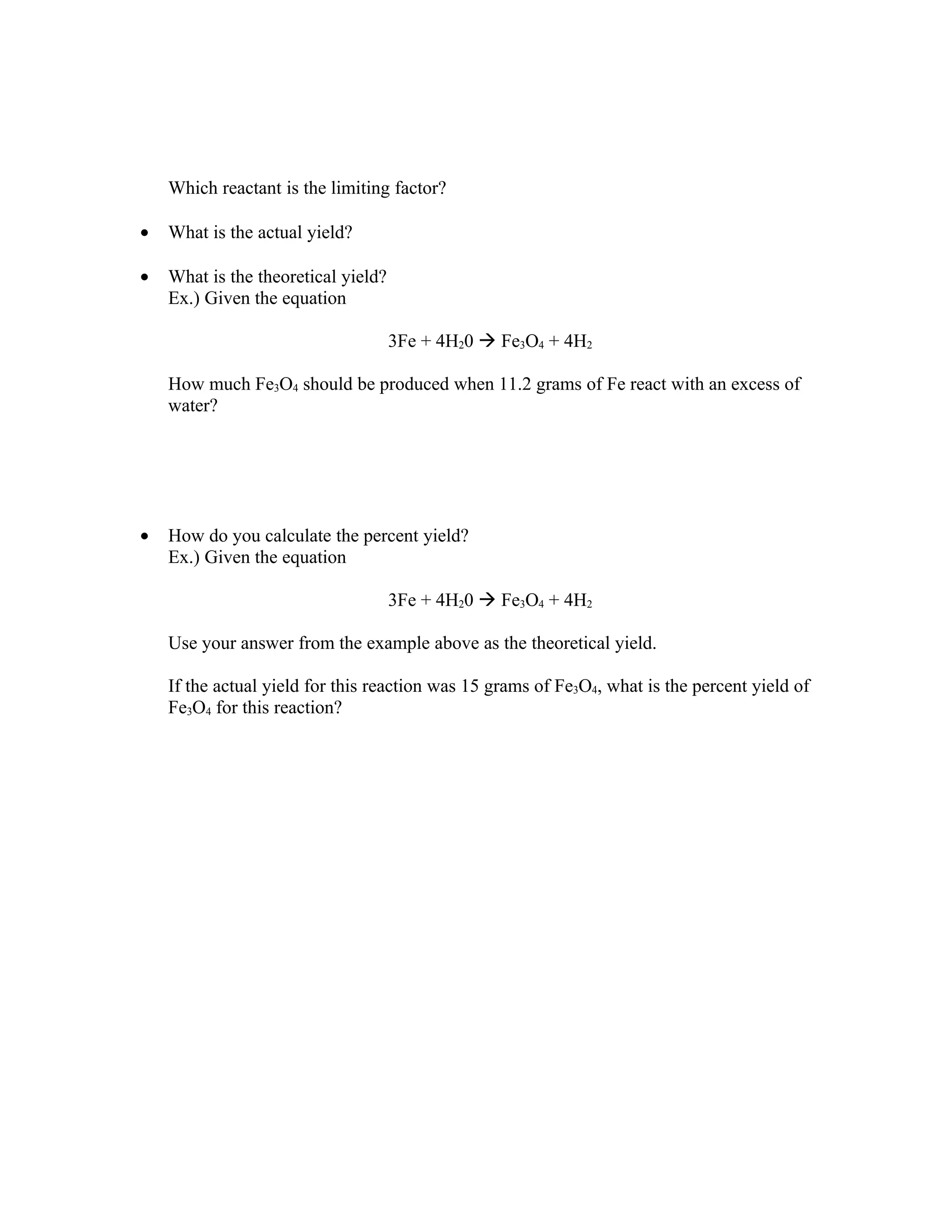 Which reactant is the limiting factor?

•   What is the actual yield?

•   What is the theoretical yield?
    Ex.) Given the equation

                                     3Fe + 4H20  Fe3O4 + 4H2

    How much Fe3O4 should be produced when 11.2 grams of Fe react with an excess of
    water?




•   How do you calculate the percent yield?
    Ex.) Given the equation

                                     3Fe + 4H20  Fe3O4 + 4H2

    Use your answer from the example above as the theoretical yield.

    If the actual yield for this reaction was 15 grams of Fe3O4, what is the percent yield of
    Fe3O4 for this reaction?
 