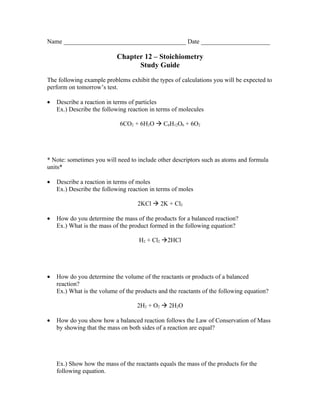Name _______________________________________ Date ______________________

                           Chapter 12 – Stoichiometry
                                 Study Guide

The following example problems exhibit the types of calculations you will be expected to
perform on tomorrow’s test.

•   Describe a reaction in terms of particles
    Ex.) Describe the following reaction in terms of molecules

                             6CO2 + 6H2O  C6H12O6 + 6O2




* Note: sometimes you will need to include other descriptors such as atoms and formula
units*

•   Describe a reaction in terms of moles
    Ex.) Describe the following reaction in terms of moles

                                    2KCl  2K + Cl2

•   How do you determine the mass of the products for a balanced reaction?
    Ex.) What is the mass of the product formed in the following equation?

                                    H2 + Cl2 2HCl




•   How do you determine the volume of the reactants or products of a balanced
    reaction?
    Ex.) What is the volume of the products and the reactants of the following equation?

                                   2H2 + O2  2H2O

•   How do you show how a balanced reaction follows the Law of Conservation of Mass
    by showing that the mass on both sides of a reaction are equal?




    Ex.) Show how the mass of the reactants equals the mass of the products for the
    following equation.
 
