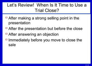 12-18
Let’s Review! When Is It Time to Use a
Trial Close?
 After making a strong selling point in the
presentation
 After the presentation but before the close
 After answering an objection
 Immediately before you move to close the
sale
 