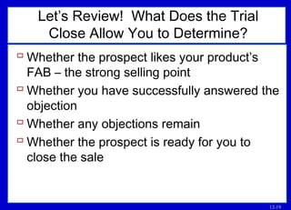 12-19
Let’s Review! What Does the Trial
Close Allow You to Determine?
 Whether the prospect likes your product’s
FAB – the strong selling point
 Whether you have successfully answered the
objection
 Whether any objections remain
 Whether the prospect is ready for you to
close the sale
 