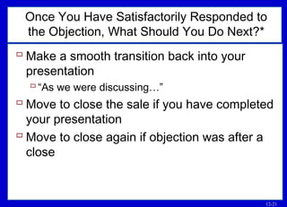 12-21
Once You Have Satisfactorily Responded to
the Objection, What Should You Do Next?*
 Make a smooth transition back into your
presentation
“As we were discussing…”
 Move to close the sale if you have completed
your presentation
 Move to close again if objection was after a
close
 