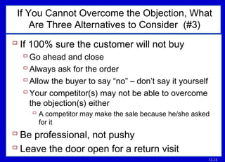 12-24
If You Cannot Overcome the Objection, What
Are Three Alternatives to Consider (#3)
 If 100% sure the customer will not buy
Go ahead and close
Always ask for the order
Allow the buyer to say “no” – don’t say it yourself
Your competitor(s) may not be able to overcome
the objection(s) either
 A competitor may make the sale because he/she asked
for it
 Be professional, not pushy
 Leave the door open for a return visit
 