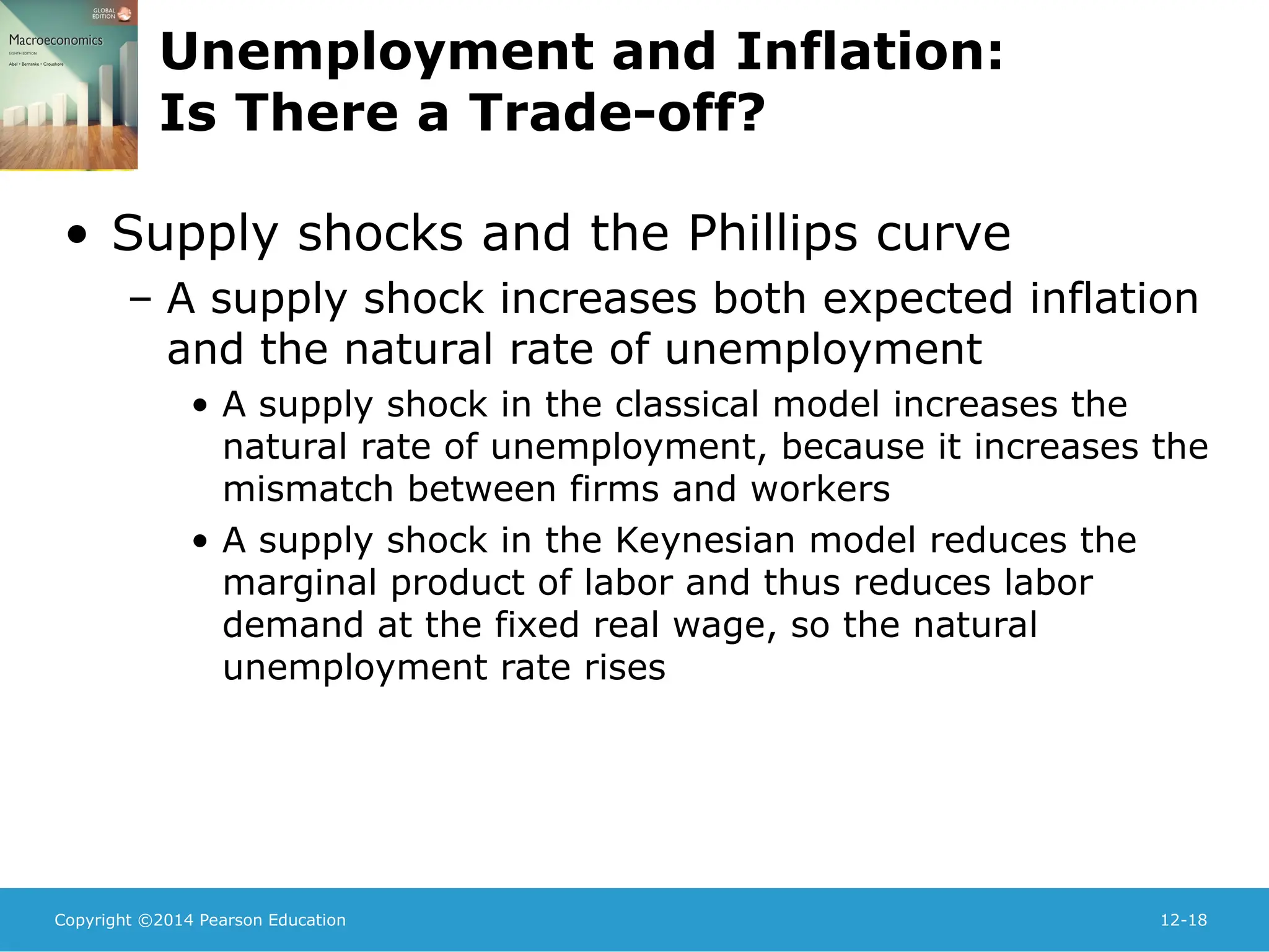 Copyright ©2014 Pearson Education 12-18
Unemployment and Inflation:
Is There a Trade-off?
• Supply shocks and the Phillips curve
– A supply shock increases both expected inflation
and the natural rate of unemployment
• A supply shock in the classical model increases the
natural rate of unemployment, because it increases the
mismatch between firms and workers
• A supply shock in the Keynesian model reduces the
marginal product of labor and thus reduces labor
demand at the fixed real wage, so the natural
unemployment rate rises
 