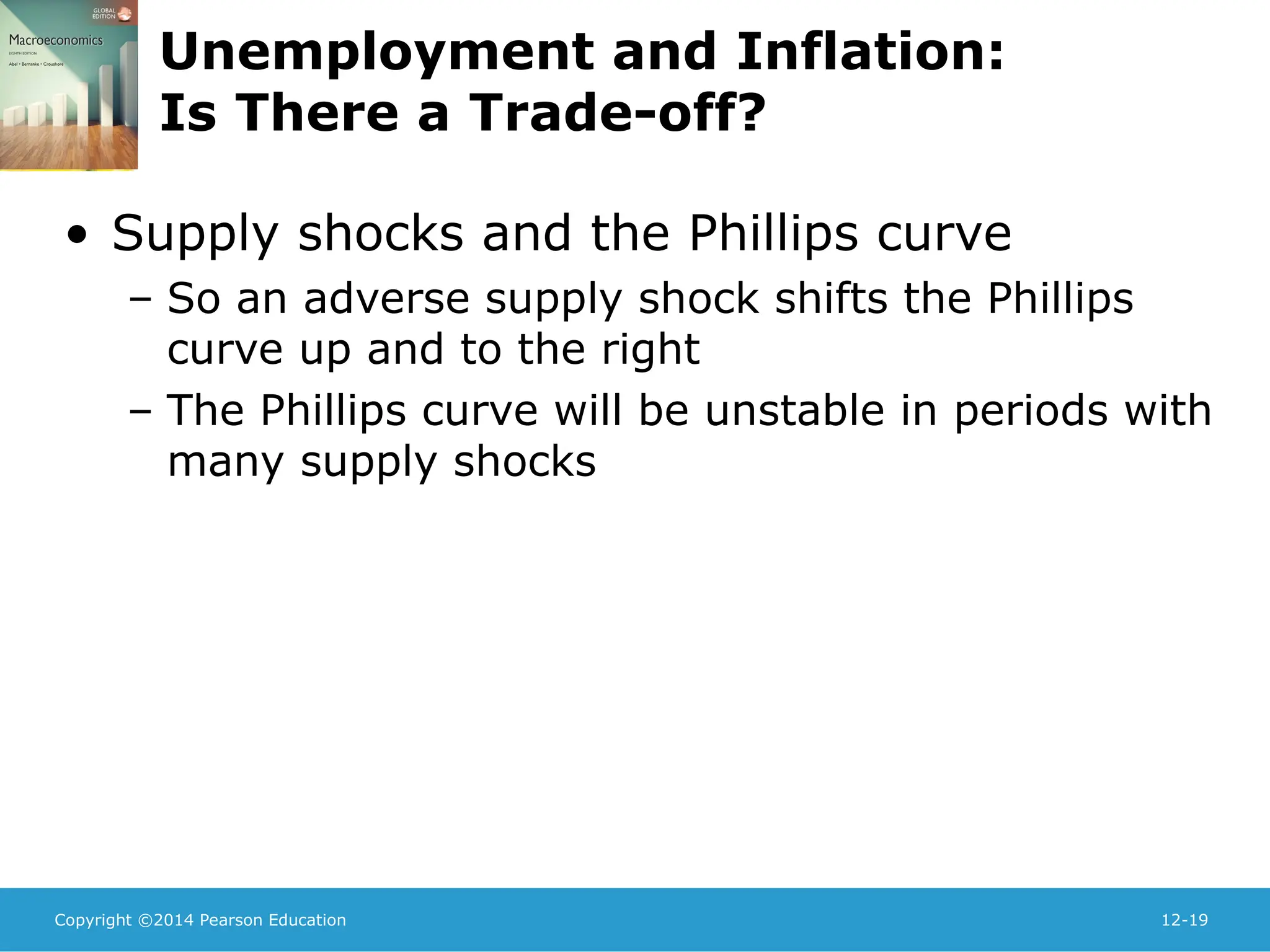 Copyright ©2014 Pearson Education 12-19
Unemployment and Inflation:
Is There a Trade-off?
• Supply shocks and the Phillips curve
– So an adverse supply shock shifts the Phillips
curve up and to the right
– The Phillips curve will be unstable in periods with
many supply shocks
 