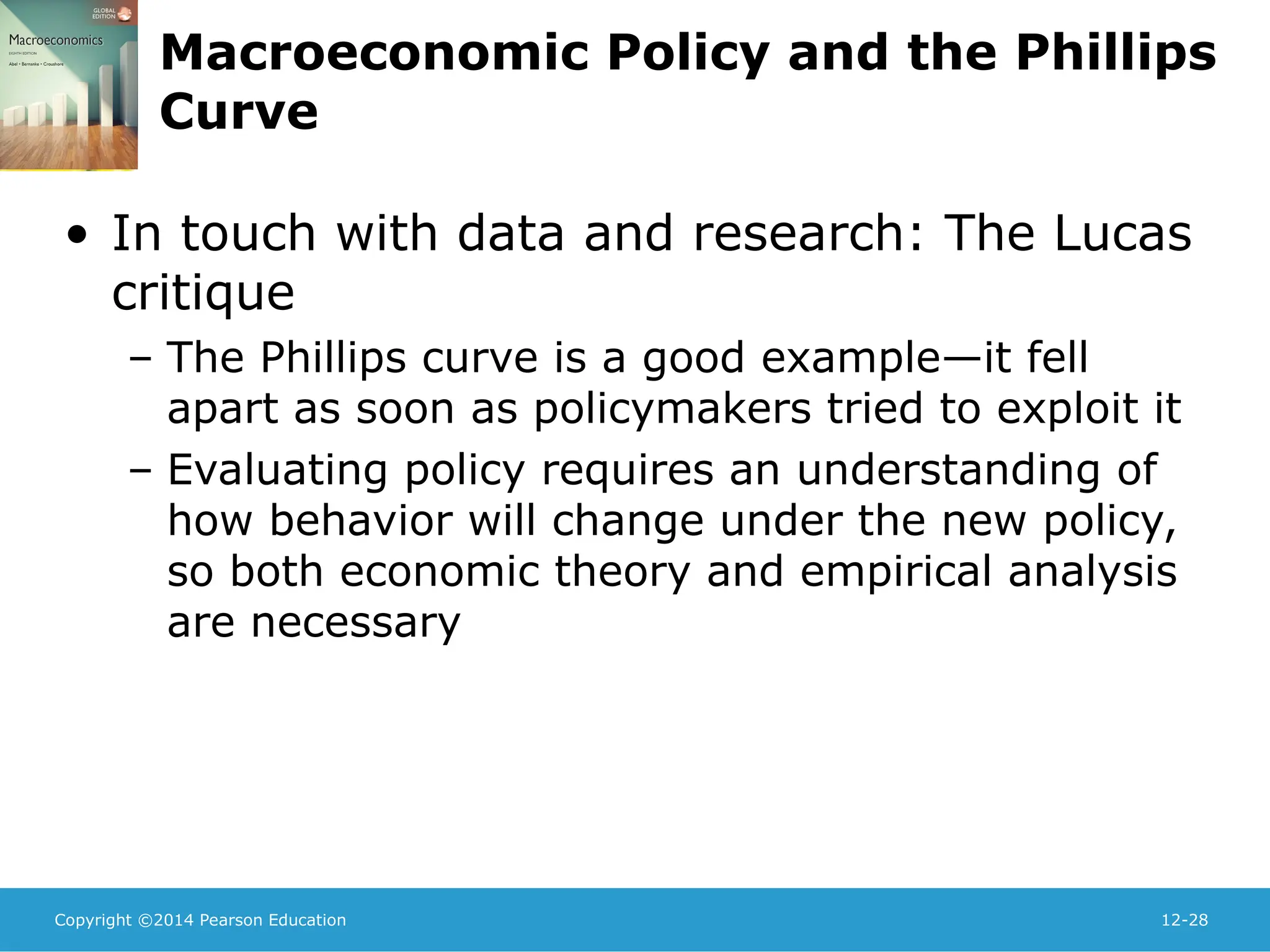 Copyright ©2014 Pearson Education 12-28
Macroeconomic Policy and the Phillips
Curve
• In touch with data and research: The Lucas
critique
– The Phillips curve is a good example—it fell
apart as soon as policymakers tried to exploit it
– Evaluating policy requires an understanding of
how behavior will change under the new policy,
so both economic theory and empirical analysis
are necessary
 