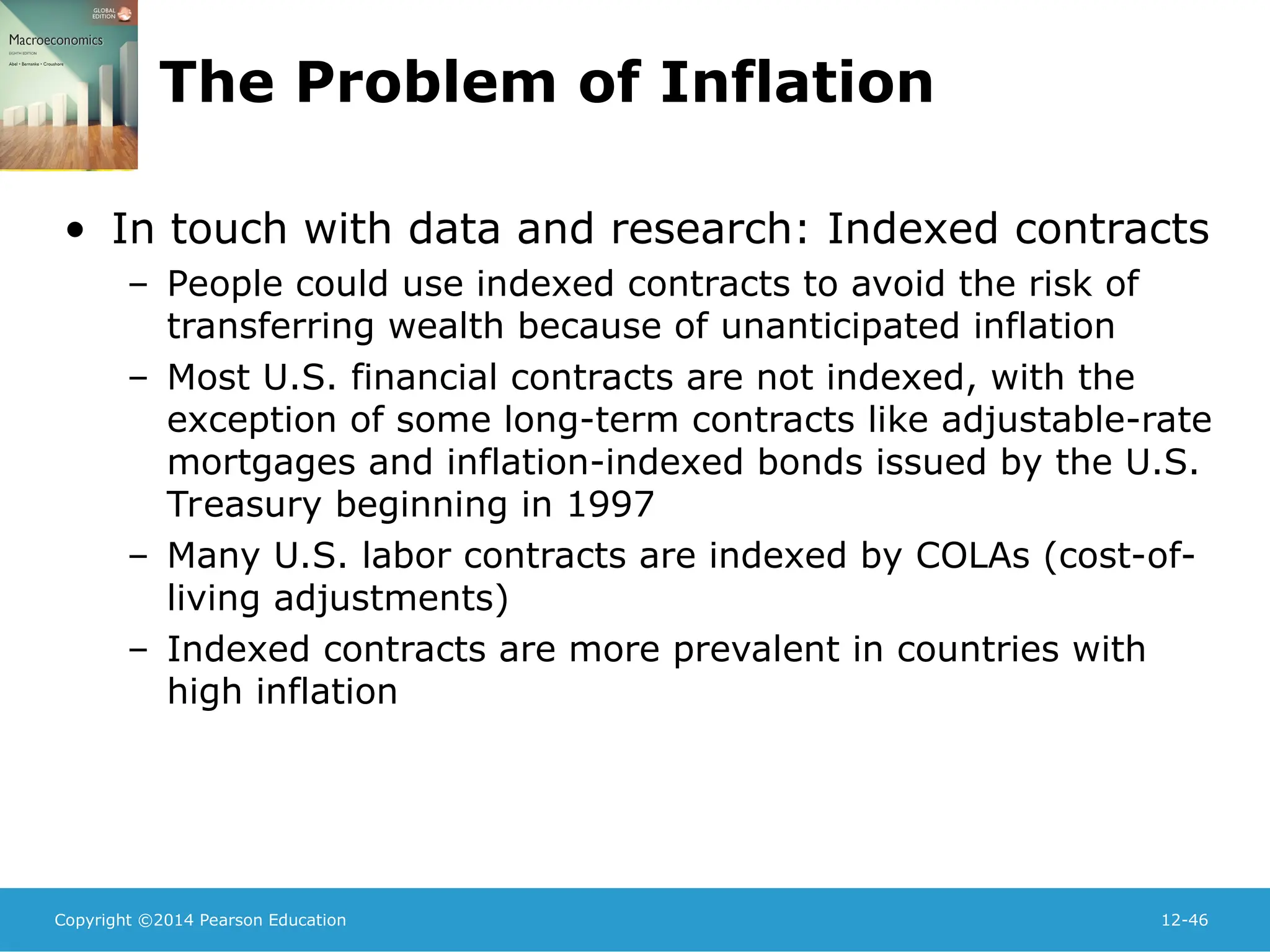 Copyright ©2014 Pearson Education 12-46
The Problem of Inflation
• In touch with data and research: Indexed contracts
– People could use indexed contracts to avoid the risk of
transferring wealth because of unanticipated inflation
– Most U.S. financial contracts are not indexed, with the
exception of some long-term contracts like adjustable-rate
mortgages and inflation-indexed bonds issued by the U.S.
Treasury beginning in 1997
– Many U.S. labor contracts are indexed by COLAs (cost-of-
living adjustments)
– Indexed contracts are more prevalent in countries with
high inflation
 